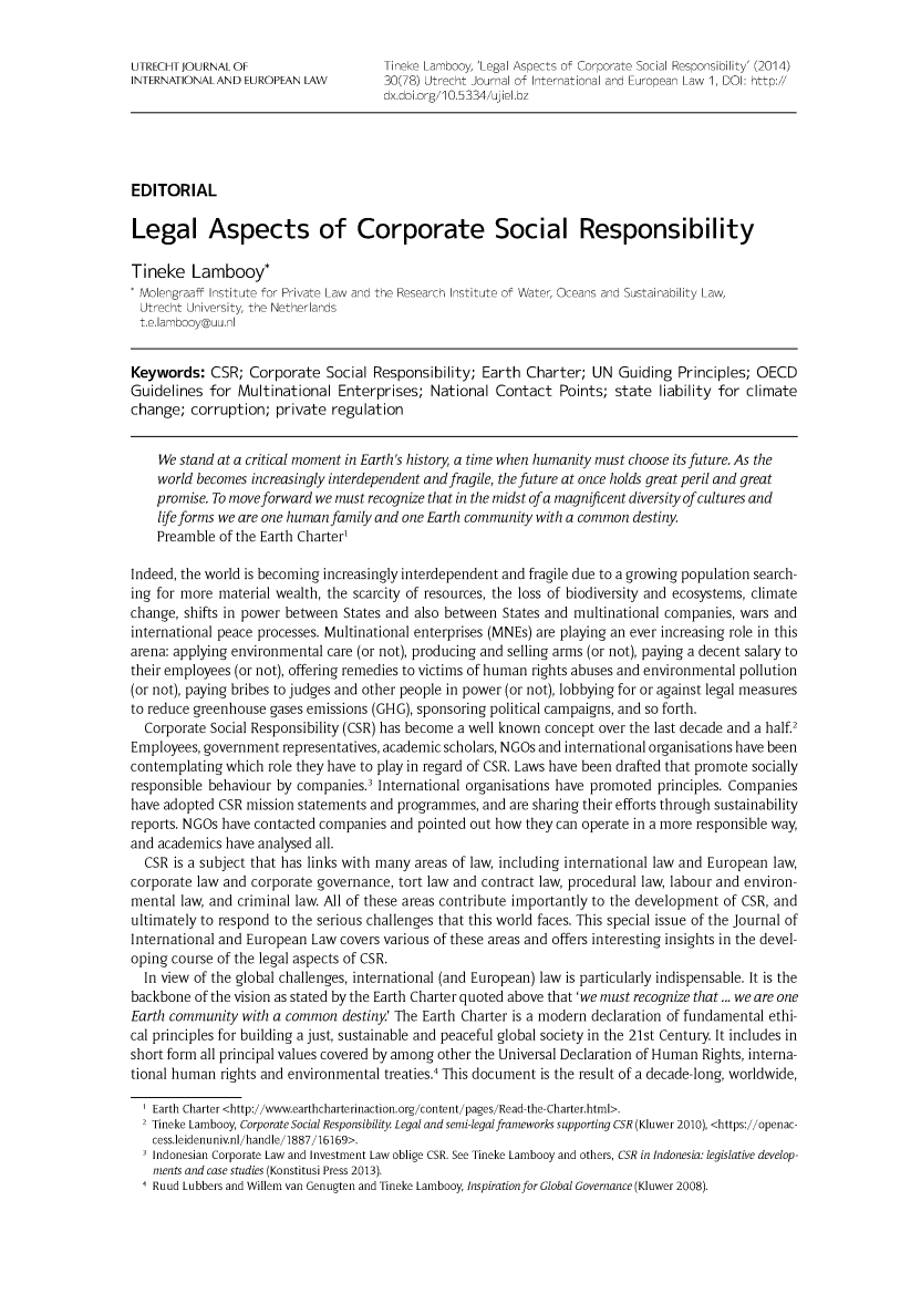 handle is hein.journals/merko30 and id is 1 raw text is: UTRECHTJOURNALOF                     Tineke Lamnbooy, 'Legal Aspects of Corporate Social Responsibility' (2014)
INTERNATIONAL AND EUROPEAN LAW        30(78) Utrecht Journal of International and European Law 1, DOI: http://
dx.doi.org/10.5334/ujieI.bz
EDITORIAL
Legal Aspects of Corporate Social Responsibility
Tineke Lambooy*
Molengraaff Institute for Private Law and the Research Institute of Water, Oceans and Sustainability Law,
Utrecht University, the Netherlands
t.e.lambooy@uu.nI
Keywords: CSR; Corporate Social Responsibility; Earth Charter; UN Guiding Principles; OECD
Guidelines for Multinational Enterprises; National Contact Points; state liability for climate
change; corruption; private regulation
We stand at a critical moment in Earth's history, a time when humanity must choose its future. As the
world becomes increasingly interdependent and fragile, the future at once holds great peril and great
promise. To move forward we must recognize that in the midst ofa magnificent diversity ofcultures and
life forms we are one human family and one Earth community with a common destiny.
Preamble of the Earth Charter'
Indeed, the world is becoming increasingly interdependent and fragile due to a growing population search-
ing for more material wealth, the scarcity of resources, the loss of biodiversity and ecosystems, climate
change, shifts in power between States and also between States and multinational companies, wars and
international peace processes. Multinational enterprises (MNEs) are playing an ever increasing role in this
arena: applying environmental care (or not), producing and selling arms (or not), paying a decent salary to
their employees (or not), offering remedies to victims of human rights abuses and environmental pollution
(or not), paying bribes to judges and other people in power (or not), lobbying for or against legal measures
to reduce greenhouse gases emissions (GHG), sponsoring political campaigns, and so forth.
Corporate Social Responsibility (CSR) has become a well known concept over the last decade and a half.2
Employees, government representatives, academic scholars, NGOs and international organisations have been
contemplating which role they have to play in regard of CSR. Laws have been drafted that promote socially
responsible behaviour by companies.' International organisations have promoted principles. Companies
have adopted CSR mission statements and programmes, and are sharing their efforts through sustainability
reports. NGOs have contacted companies and pointed out how they can operate in a more responsible way,
and academics have analysed all.
CSR is a subject that has links with many areas of law, including international law and European law,
corporate law and corporate governance, tort law and contract law, procedural law, labour and environ-
mental law, and criminal law. All of these areas contribute importantly to the development of CSR, and
ultimately to respond to the serious challenges that this world faces. This special issue of the Journal of
International and European Law covers various of these areas and offers interesting insights in the devel-
oping course of the legal aspects of CSR.
In view of the global challenges, international (and European) law is particularly indispensable. It is the
backbone of the vision as stated by the Earth Charter quoted above that 'we must recognize that ... we are one
Earth community with a common destiny' The Earth Charter is a modern declaration of fundamental ethi-
cal principles for building a just, sustainable and peaceful global society in the 21st Century It includes in
short form all principal values covered by among other the Universal Declaration of Human Rights, interna-
tional human rights and environmental treaties.4 This document is the result of a decade-long, worldwide,
I Earth Charter <http://www.earthcharterinaction.org/content/pages/Read-the-Charter.html>.
2 Tineke Lambooy, Corporate Social Responsibility. Legal and semi-legalframeworks supporting CSR (Kluwer 2010), <https://openac-
cess.leidenuniv.nl/handle/1887/16169>.
Indonesian Corporate Law and Investment Law oblige CSR. See Tineke Lambooy and others, CSR in Indonesia: legislative develop-
ments and case studies (Konstitusi Press 2013).
Ruud Lubbers and Willem van Genugten and Tineke Lambooy, Inspiration for Global Governance (Kluwer 2008).


