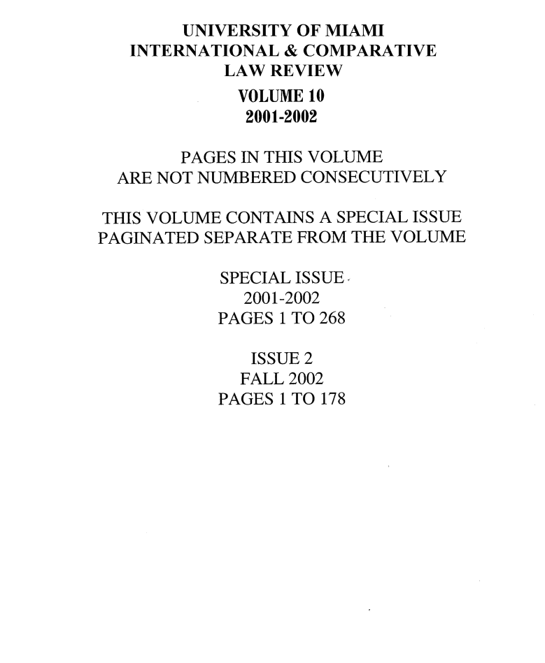 handle is hein.journals/miaicr10 and id is 1 raw text is: UNIVERSITY OF MIAMI
INTERNATIONAL & COMPARATIVE
LAW REVIEW
VOLUME 10
2001-2002
PAGES IN THIS VOLUME
ARE NOT NUMBERED CONSECUTIVELY
THIS VOLUME CONTAINS A SPECIAL ISSUE
PAGINATED SEPARATE FROM THE VOLUME
SPECIAL ISSUE
2001-2002
PAGES 1 TO 268
ISSUE 2
FALL 2002
PAGES 1 TO 178


