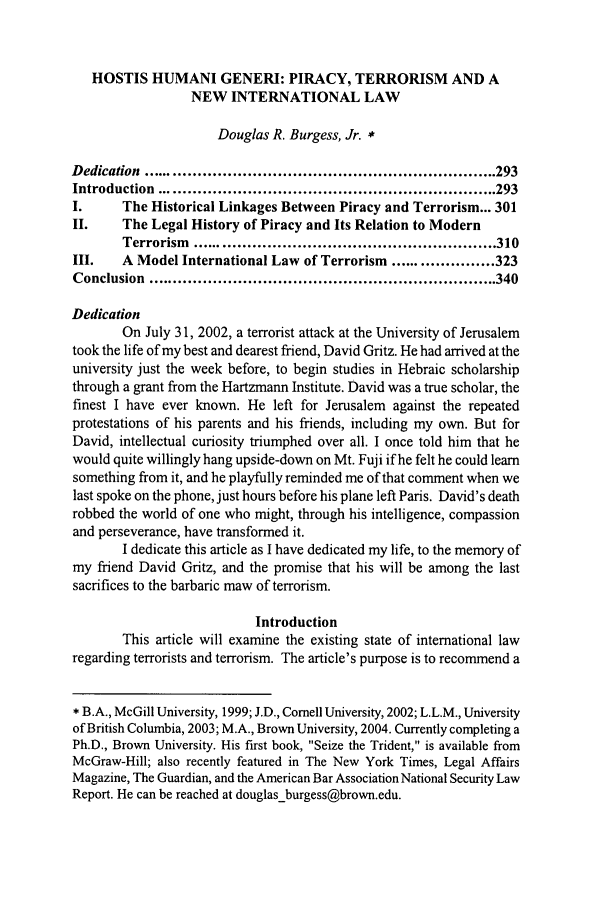 handle is hein.journals/miaicr13 and id is 307 raw text is: HOSTIS HUMANI GENERI: PIRACY, TERRORISM AND A
NEW INTERNATIONAL LAW
Douglas R. Burgess, Jr. *
D edication  ....................................................................... 293
Introduction   .................................................................... 293
I.      The Historical Linkages Between Piracy and Terrorism... 301
II.     The Legal History of Piracy and Its Relation to Modern
Terrorism   ............................................................. 310
III.    A Model International Law of Terrorism ..................... 323
Conclusion   ...................................................................... 340
Dedication
On July 31, 2002, a terrorist attack at the University of Jerusalem
took the life of my best and dearest friend, David Gritz. He had arrived at the
university just the week before, to begin studies in Hebraic scholarship
through a grant from the Hartzmann Institute. David was a true scholar, the
finest I have ever known. He left for Jerusalem against the repeated
protestations of his parents and his friends, including my own. But for
David, intellectual curiosity triumphed over all. I once told him that he
would quite willingly hang upside-down on Mt. Fuji if he felt he could learn
something from it, and he playfully reminded me of that comment when we
last spoke on the phone, just hours before his plane left Paris. David's death
robbed the world of one who might, through his intelligence, compassion
and perseverance, have transformed it.
I dedicate this article as I have dedicated my life, to the memory of
my friend David Gritz, and the promise that his will be among the last
sacrifices to the barbaric maw of terrorism.
Introduction
This article will examine the existing state of international law
regarding terrorists and terrorism. The article's purpose is to recommend a
* B.A., McGill University, 1999; J.D., Cornell University, 2002; L.L.M., University
of British Columbia, 2003; M.A., Brown University, 2004. Currently completing a
Ph.D., Brown University. His first book, Seize the Trident, is available from
McGraw-Hill; also recently featured in The New York Times, Legal Affairs
Magazine, The Guardian, and the American Bar Association National Security Law
Report. He can be reached at douglas-burgess@brown.edu.


