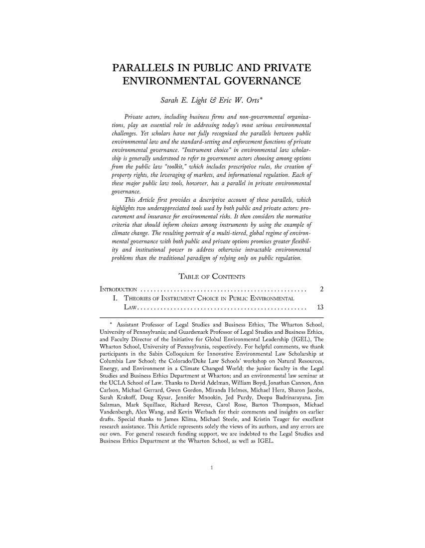 handle is hein.journals/michjo5 and id is 1 raw text is: 








     PARALLELS IN PUBLIC AND PRIVATE

        ENVIRONMENTAL GOVERNANCE

                      Sarah E. Light & Eric W. Orts*

         Private actors, including business firms and non -governmental organiza-
    tions, play an essential role in addressing today's most serious environmental
    challenges. Yet scholars have not fully recognized the parallels between public
    environmental law and the standard-setting and enforcement functions of private
    environmental governance. Instrument choice in environmental law scholar-
    ship is generally understood to refer to government actors choosing among options
    from the public law toolkit, which includes prescriptive rules, the creation of
    property rights, the leveraging of markets, and informational regulation. Each of
    these major public law tools, however, has a parallel in private environmental
    governance.
         This Article first provides a descriptive account of these parallels, which
    highlights two underappreciated tools used by both public and private actors: pro-
    curement and insurance for environmental risks. It then considers the normative
    criteria that should inform choices among instruments by using the example of
    climate change. The resulting portrait of a multi-tiered, global regime of environ-
    mental governance with both public and private options promises greater flexibil-
    ity and institutional power to address otherwise intractable environmental
    problems than the traditional paradigm of relying only on public regulation.

                            TABLE OF CONTENTS

INTRODUCTION ......................................................            2
     I. THEORIES OF INSTRUMENT CHOICE IN PUBLIC ENVIRONMENTAL
         LAw ....................................................... 13

    * Assistant Professor of Legal Studies and Business Ethics, The Wharton School,
University of Pennsylvania; and Guardsmark Professor of Legal Studies and Business Ethics,
and Faculty Director of the Initiative for Global Environmental Leadership (IGEL), The
Wharton School, University of Pennsylvania, respectively. For helpful comments, we thank
participants in the Sabin Colloquium for Innovative Environmental Law Scholarship at
Columbia Law School; the Colorado/Duke Law Schools' workshop on Natural Resources,
Energy, and Environment in a Climate Changed World; the junior faculty in the Legal
Studies and Business Ethics Department at Wharton; and an environmental law seminar at
the UCLA School of Law. Thanks to David Adelman, William Boyd, Jonathan Cannon, Ann
Carlson, Michael Gerrard, Gwen Gordon, Miranda Helmes, Michael Herz, Sharon Jacobs,
Sarah Krakoff, Doug Kysar, Jennifer Mnookin, Jed Purdy, Deepa Badrinarayana, Jim
Salzman, Mark Squillace, Richard Revesz, Carol Rose, Barton Thompson, Michael
Vandenbergh, Alex Wang, and Kevin Werbach for their comments and insights on earlier
drafts. Special thanks to James Klima, Michael Steele, and Kristin Teager for excellent
research assistance. This Article represents solely the views of its authors, and any errors are
our own. For general research funding support, we are indebted to the Legal Studies and
Business Ethics Department at the Wharton School, as well as IGEL.


