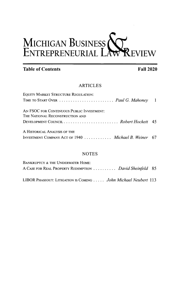 handle is hein.journals/mijoeqv10 and id is 1 raw text is: MICHIGAN BUSINESS
ENTREPRENEURIAL LA ~rEVIEW
Table of Contents                                    Fall 2020
ARTICLES
EQUITY MARKET STRUCTURE REGULATION:
TIME TO START OVER ........................ Paul G. Mahoney  1
AN FSOC FOR CONTINUOUS PUBLIC INVESTMENT:
THE NATIONAL RECONSTRUCTION AND
DEVELOPMENT COUNCIL ........................ Robert Hockett 45
A HISTORICAL ANALYSIS OF THE
INVESTMENT COMPANY ACT OF 1940 ............ Michael B. Weiner 67
NOTES
BANKRUPTCY & THE UNDERWATER HOME:
A CASE FOR REAL PROPERTY REDEMPTION .......... David Sheinfeld  85
LIBOR PHASEOUT: LITIGATION IS COMING ..... .John Michael Neubert 113


