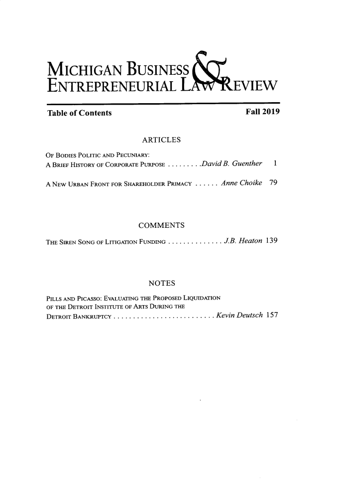 handle is hein.journals/mijoeqv9 and id is 1 raw text is: 







MICHIGANBUSINESS

ENTREPRENEURIAL L04WREVIEW


Table of Contents


Fall 2019


                     ARTICLES

OF BODIES POLITIC AND PECUNIARY:
A BRIEF HISTORY OF CORPORATE PURPOSE ........ DavidB. Guenther  1

A NEW URBAN FRONT FOR SHAREHOLDER PRIMACY ...... Anne Choike 79




                     COMMENTS

THE SIREN SONG OF LITIGATION FUNDING .............. JB. Heaton 139




                       NOTES

PILLS AND PICASSO: EVALUATING THE PROPOSED LIQUIDATION
OF THE DETROIT INSTITUTE OF ARTS DURING THE
DETROIT BANKRUPTCY .......................... Kevin Deutsch  157


