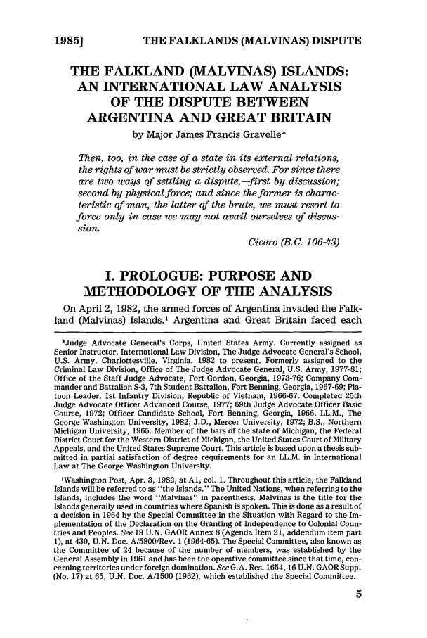 handle is hein.journals/milrv107 and id is 11 raw text is: THE FALKLANDS (MALVINAS) DISPUTE

THE FALKLAND (MALVINAS) ISLANDS:
AN INTERNATIONAL LAW ANALYSIS
OF THE DISPUTE BETWEEN
ARGENTINA AND GREAT BRITAIN
by Major James Francis Gravelle*
Then, too, in the case of a state in its external relations,
the rights of war must be strictly observed. For since there
are two ways of settling a dispute,-first by discussion;
second by physicalforce; and since the former is charac-
teristic of man, the latter of the brute, we must resort to
force only in case we may not avail ourselves of discus-
sion.
Cicero (B. C. 106-43)
I. PROLOGUE: PURPOSE AND
METHODOLOGY OF THE ANALYSIS
On April 2, 1982, the armed forces of Argentina invaded the Falk-
land (Malvinas) Islands.' Argentina and Great Britain faced each
*Judge Advocate General's Corps, United States Army. Currently assigned as
Senior Instructor, International Law Division, The Judge Advocate General's School,
U.S. Army, Charlottesville, Virginia, 1982 to present. Formerly assigned to the
Criminal Law Division, Office of The Judge Advocate General, U.S. Army, 1977-81;
Office of the Staff Judge Advocate, Fort Gordon, Georgia, 1973-76; Company Com-
mander and Battalion S-3, 7th Student Battalion, Fort Benning, Georgia, 1967-69; Pla-
toon Leader, 1st Infantry Division, Republic of Vietnam, 1966-67. Completed 25th
Judge Advocate Officer Advanced Course, 1977; 69th Judge Advocate Officer Basic
Course, 1972; Officer Candidate School, Fort Benning, Georgia, 1966. LL.M., The
George Washington University, 1982; J.D., Mercer University, 1972; B.S., Northern
Michigan University, 1965. Member of the bars of the state of Michigan, the Federal
District Court for the Western District of Michigan, the United States Court of Military
Appeals, and the United States Supreme Court. This article is based upon a thesis sub-
mitted in partial satisfaction of degree requirements for an LL.M. in International
Law at The George Washington University.
'Washington Post, Apr. 3, 1982, at Al, col. 1. Throughout this article, the Falkland
Islands will be referred to as the Islands. The United Nations, when referring to the
Islands, includes the word Malvinas in parenthesis. Malvinas is the title for the
Islands generally used in countries where Spanish is spoken. This is done as a result of
a decision in 1964 by the Special Committee in the Situation with Regard to the Im-
plementation of the Declaration on the Granting of Independence to Colonial Coun-
tries and Peoples. See 19 U.N. GAOR Annex 8 (Agenda Item 21, addendum item part
1), at 439, U.N. Doc. A/5800/Rev. 1 (1964-65). The Special Committee, also known as
the Committee of 24 because of the number of members, was established by the
General Assembly in 1961 and has been the operative committee since that time, con-
cerning territories under foreign domination. See G.A. Res. 1654, 16 U.N. GAOR Supp.
(No. 17) at 65, U.N. Doc. A/1500 (1962), which established the Special Committee.

19851


