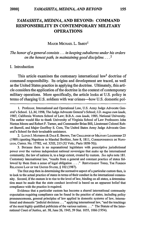 handle is hein.journals/milrv164 and id is 165 raw text is: YAMASHITA, MEDINA, AND BEYOND

YAMASHITA, MED INA, AND BEYOND: COMMAND
RESPONSIBILITY IN CONTEMPORARY MILITARY
OPERATIONS
MAJOR MICHAEL L. SMIDTI
The honor of a general consists... in keeping subalterns under his orders
on the honest path, in maintaining good discipline ... 2
I. Introduction
This article examines the customary international law3 doctrine of
command responsibility. Its origins and development are traced, as well
as the United States practice in applying the doctrine. Ultimately, this arti-
cle considers the application of the doctrine in the context of contemporary
military operations. More specifically, the article looks at U.S. policy in
terms of charging U.S. soldiers with war crimes-how U.S. domestic pol-
l. Professor, International and Operational Law, U.S. Army Judge Advocate Gen-
eral's School. LL.M, 1998, The Judge Advocate General's School; J.D. magna cum laude,
1987, California Western School of Law; B.B.A. cum laude, 1985, National University.
The author would like to thank University of Virginia School of Law Professors John
Norton Moore and Robert F. Turner, and Commander Brian Bill, Lieutenant Colonel Rob-
ert Burrell, and Major Geoffrey S. Corn, The United States Army Judge Advocate Gen-
eral's School for their invaluable assistance.
2. LLOYD J. MATHEWS & DALE E. BROWN, THE CHALLENGE OF MILITARY LEADERSHIP 23
(1989) (quoting Napoleon to Marshal Berthier, June 8, 1811, CORRESPONDENCE DE NAPO-
LEON, Corres. No. 17782, vol. XXII, 215 (32 Vols.; Paris 1858-70)).
3. Because there is no supranational legislature with prescriptive jurisdictional
power over the various independent national sovereigns that make up the international
community, the law of nations is, to a large extent, created by custom. See infra note 181.
Customary international law, results from a general and constant practice of states fol-
lowed by them from a sense of legal obligation .... RESTATEMENT THIRD, THE FOREIGN
RELATIONS LAW OF THE UNITED STATES, § 102 (1987).
The first step then in determining the normative aspect of a particular custom then, is
to look to the actual practice of states in terms of their conduct in the international commu-
nity. Second, if the custom is to rise to the level of law, binding on all states, a determina-
tion must be made that the state conduct involved is based on an apparent belief that
compliance with the practice is required.
Evidence that a particular custom has become a shared international community
expectation requiring compliance can be found in the practice of states, including policy
pronouncements, general principles of law applied in domestic systems of law, interna-
tional and domestic judicial decisions... applying international law, and the teachings
of the most highly qualified publicists of the various nations.... . The Statute of the Inter-
national Court of Justice, art. 38, June 26, 1945, 59 Stat. 1055, 1066 (1954).

20001



