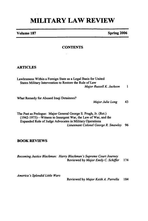 handle is hein.journals/milrv187 and id is 1 raw text is: MILITARY LAW REVIEW

Volume 187

Spring 2006

CONTENTS

ARTICLES

Lawlessness Within a Foreign State as a Legal Basis for United
States Military Intervention to Restore the Rule of Law
Major Russell K. Jackson

What Remedy for Abused Iraqi Detainees?

Major Julie Long

The Past as Prologue: Major General George S. Prugh, Jr. (Ret.)
(1942-1975)--Witness to Insurgent War, the Law of War, and the
Expanded Role of Judge Advocates in Military Operations
Lieutenant Colonel George R. Smawley 96
BOOK REVIEWS
Becoming Justice Blackmun: Harry Blackmun's Supreme Court Journey
Reviewed by Major Emily C. Schiffer  174
America's Splendid Little Wars
Reviewed by Major Keith A. Parrella  184


