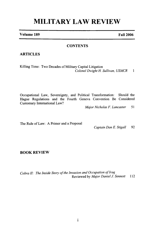 handle is hein.journals/milrv189 and id is 1 raw text is: MILITARY LAW REVIEW

Volume 189

Fall 2006

CONTENTS
ARTICLES
Killing Time: Two Decades of Military Capital Litigation
Colonel Dwight H. Sullivan, USMCR  1
Occupational Law, Sovereignty, and Political Transformation: Should the
Hague Regulations and the Fourth Geneva Convention Be Considered
Customary International Law?
Major Nicholas F. Lancaster  51

The Rule of Law: A Primer and a Proposal

BOOK REVIEW
Cobra II: The Inside Story of the Invasion and Occupation of Iraq
Reviewed by Major Daniel J. Sennott

Captain Dan E. Stigall


