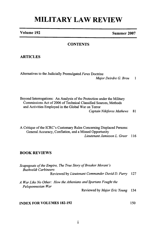 handle is hein.journals/milrv192 and id is 1 raw text is: MILITARY LAW REVIEW

Volume 192

Summer 2007

CONTENTS
ARTICLES
Alternatives to the Judicially Promulgated Feres Doctrine
Major Deirdre G. Brou  I
Beyond Interrogations: An Analysis of the Protection under the Military
Commissions Act of 2006 of Technical Classified Sources, Methods
and Activities Employed in the Global War on Terror
Captain Nikiforos Mathews 81
A Critique of the ICRC's Customary Rules Concerning Displaced Persons:
General Accuracy, Conflation, and a Missed Opportunity
Lieutenant Jamieson L. Greer 116
BOOK REVIEWS
Scapegoats of the Empire, The True Story of Breaker Morant's
Bushveldt Carbineers
Reviewed by Lieutenant Commander David D. Furry 127
A War Like No Other: How the Athenians and Spartans Fought the
Peloponnesian War
Reviewed by Major Eric Young 134
INDEX FOR VOLUMES 182-192                                         150


