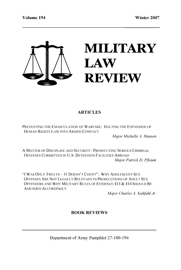handle is hein.journals/milrv194 and id is 1 raw text is: Volume 194

Winter 2007

MILITARY
LAW
4 D             REVIEW
ARTICLES
PREVENTING THE EMASCULATION OF WARFARE: HALTING THE EXPANSION OF
HUMAN RIGHTS LAW INTO ARMED CONFLICT
Major Michelle A. Hansen
A MATTER OF DISCIPLINE AND SECURITY: PROSECUTING SERIOUS CRIMINAL
OFFENSES COMMITTED IN U.S. DETENTION FACILITIES ABROAD
Major Patrick D. Pflaum
I WAS ONLY TWELVE IT DOESN'T COUNT: WHY ADOLESCENT SEX
OFFENSES ARE NOT LEGALLY RELEVANT IN PROSECUTIONS OF ADULT SEX
OFFENDERS AND WHY MILITARY RULES OF EVIDENCE 413 & 414 SHOULD BE
AMENDED ACCORDINGLY
Major Charles A. Kuhfahl Jr.
BOOK REVIEWS

Department of Army Pamphlet 27-100-194


