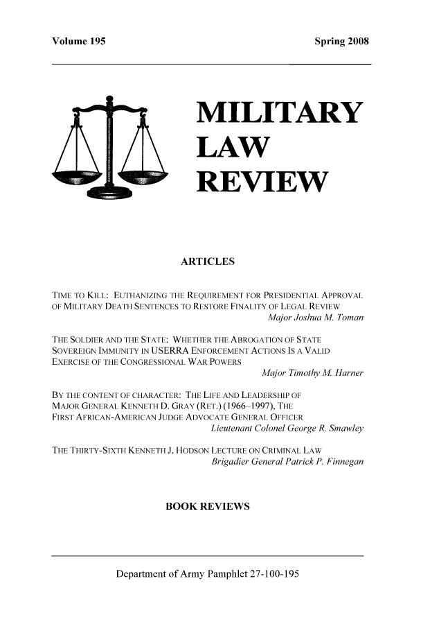 handle is hein.journals/milrv195 and id is 1 raw text is: Volume 195

Spring 2008

MILITARY
LAW
4 D              REVIEW
ARTICLES
TIME TO KILL: EUTHANIZING THE REQUIREMENT FOR PRESIDENTIAL APPROVAL
OF MILITARY DEATH SENTENCES TO RESTORE FINALITY OF LEGAL REVIEW
Major Joshua M. Toman
THE SOLDIER AND THE STATE: WHETHER THE ABROGATION OF STATE
SOVEREIGN IMMUNITY IN USERRA ENFORCEMENT ACTIONS IS A VALID
EXERCISE OF THE CONGRESSIONAL WAR POWERS
Major Timothy M. Harner
BY THE CONTENT OF CHARACTER: THE LIFE AND LEADERSHIP OF
MAJOR GENERAL KENNETH D. GRAY (RET.) (1966 1997), THE
FIRST AFRICAN-AMERICAN JUDGE ADVOCATE GENERAL OFFICER
Lieutenant Colonel George R. Smawley
THE THIRTY-SIXTH KENNETH J. HODSON LECTURE ON CRIMINAL LAW
Brigadier General Patrick P. Finnegan
BOOK REVIEWS

Department of Army Pamphlet 27-100-195


