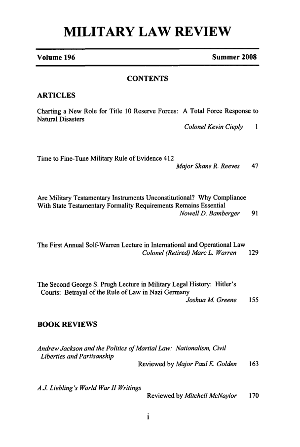 handle is hein.journals/milrv196 and id is 1 raw text is: MILITARY LAW REVIEW

Volume 196

Summer 2008

CONTENTS
ARTICLES
Charting a New Role for Title 10 Reserve Forces: A Total Force Response to
Natural Disasters

Time to Fine-Tune Military Rule of Evidence 412

Colonel Kevin Cieply   1
Major Shane R. Reeves   47

Are Military Testamentary Instruments Unconstitutional? Why Compliance
With State Testamentary Formality Requirements Remains Essential
Nowell D. Bamberger    91
The First Annual Solf-Warren Lecture in International and Operational Law
Colonel (Retired) Marc L. Warren  129
The Second George S. Prugh Lecture in Military Legal History: Hitler's
Courts: Betrayal of the Rule of Law in Nazi Germany
Joshua M Greene     155

BOOK REVIEWS

Andrew Jackson and the Politics of Martial Law: Nationalism, Civil
Liberties and Partisanship

A.J. Liebling 's World War II Writini

Reviewed by Major Paul E. Golden
Reviewed by Mitchell McNaylor


