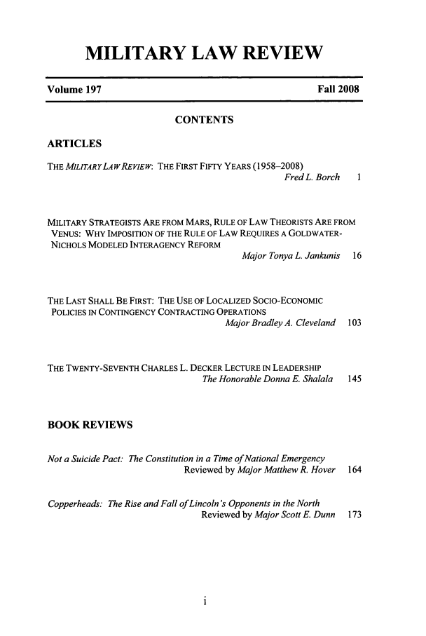 handle is hein.journals/milrv197 and id is 1 raw text is: MILITARY LAW REVIEW

Volume 197

Fall 2008

CONTENTS
ARTICLES
THE MILITARYLAWREVIEW: THE FIRST FIFTY YEARS (1958-2008)
Fred L. Borch  1
MILITARY STRATEGISTS ARE FROM MARS, RULE OF LAW THEORISTS ARE FROM
VENUS: WHY IMPOSITION OF THE RULE OF LAW REQUIRES A GOLDWATER-
NICHOLS MODELED INTERAGENCY REFORM
Major Tonya L. Jankunis  16
THE LAST SHALL BE FIRST: THE USE OF LOCALIZED SocIo-ECONOMIC
POLICIES IN CONTINGENCY CONTRACTING OPERATIONS
Major Bradley A. Cleveland 103
THE TWENTY-SEVENTH CHARLES L. DECKER LECTURE IN LEADERSHIP
The Honorable Donna E. Shalala  145
BOOK REVIEWS
Not a Suicide Pact: The Constitution in a Time of National Emergency
Reviewed by Major Matthew R. Hover 164
Copperheads: The Rise and Fall of Lincoln's Opponents in the North
Reviewed by Major Scott E. Dunn 173


