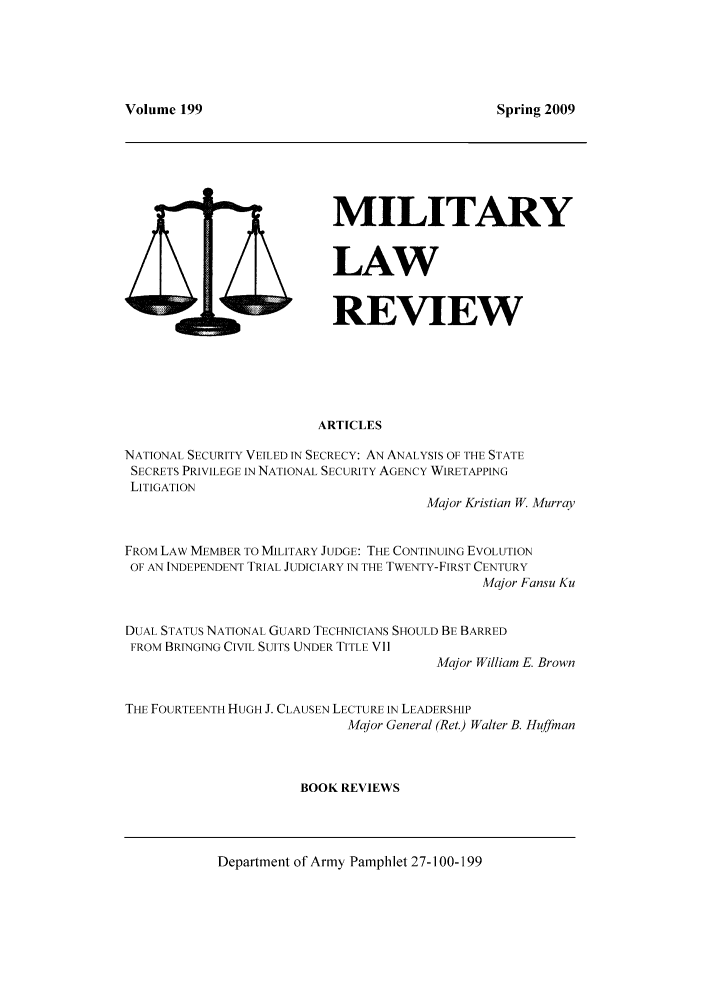 handle is hein.journals/milrv199 and id is 1 raw text is: 



Volume 199


MILITARY

LAW

REVIEW


ARTICLES


NATIONAL SECURITY VEILED IN SECRECY: AN ANALYSIS OF THE STATE
SECRETS PRIVILEGE IN NATIONAL SECURITY AGENCY WIRETAPPING
LITIGATION
                                      Major Kristian W. Murray

FROM LAW MEMBER TO MILITARY JUDGE: THE CONTINUING EVOLUTION
OF AN INDEPENDENT TRIAL JUDICIARY IN THE TWENTY-FIRST CENTURY
                                             Major Fansu Ku

DUAL STATUS NATIONAL GUARD TECHNICIANS SHOULD BE BARRED
FROM BRINGING CIVIL SUITS UNDER TITLE VII
                                       Major William E. Brown

THE FOURTEENTH HUGH J. CLAUSEN LECTURE IN LEADERSHIP
                            Major General (Ret.) Walter B. Huffman


                      BOOK REVIEWS


Department of Army Pamphlet 27-100-199


Spring 2009


9D


