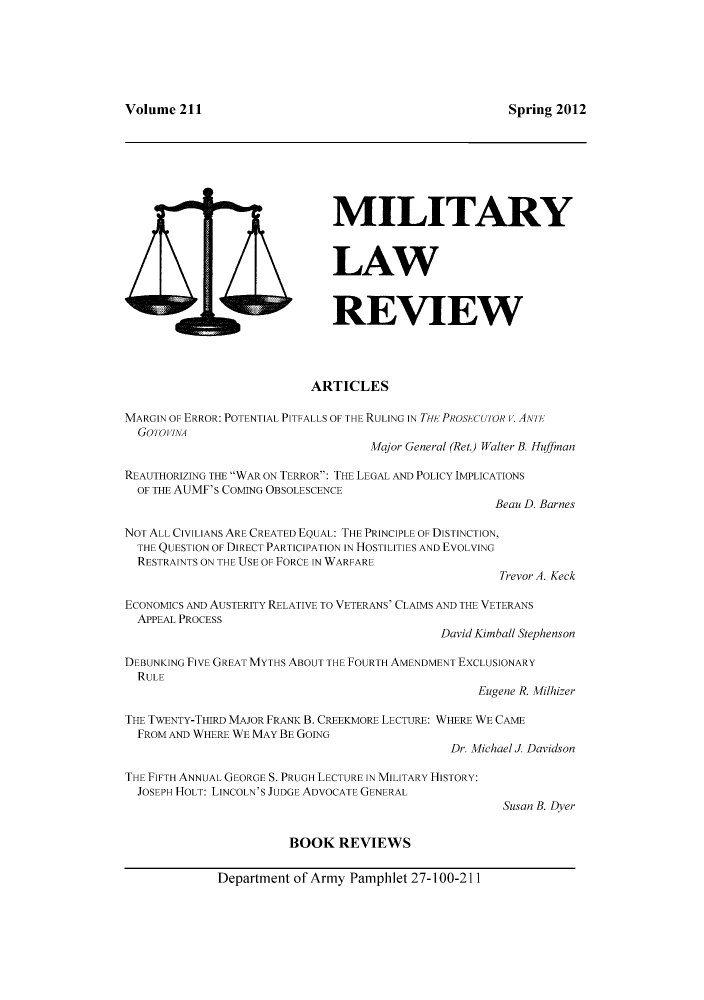 handle is hein.journals/milrv211 and id is 1 raw text is: Spring 2012

MILITARY
LAW
REVIEW

ARTICLES
MARGIN OF ERROR: POTENTIAL PITFALLS OF THE RULING IN THI- PROSCUTOR v. ANn-
Gooi INA
Major General (Ret.) Walter B. Huffman
REAUTHORIZING THE WAR ON TERROR: THE LEGAL AND POLICY IMPLICATIONS
OF THE AUMF's COMING OBSOLESCENCE
Beau D. Barnes
NOT ALL CIVILIANS ARE CREATED EQUAL: THE PRINCIPLE OF DISTINCTION,
THE QUESTION OF DIRECT PARTICIPATION IN HOSTILITIES AND EVOLVING
RESTRAINTS ON THE USE OF FORCE IN WARFARE
Trevor A. Keck
ECONOMICS AND AUSTERITY RELATIVE TO VETERANS' CLAIMS AND THE VETERANS
APPEAL PROCESS
David Kimball Stephenson
DEBUNKING FIVE GREAT MYTHS ABOUT THE FOURTH AMENDMENT EXCLUSIONARY
RULE
Eugene R. Milhizer
THE TWENTY-THIRD MAJOR FRANK B. CREEKMORE LECTURE: WHERE WE CAME
FROM AND WHERE WE MAY BE GOING
Dr. Michael J. Davidson

THE FIFTH ANNUAL GEORGE S. PRUGH LECTURE IN MILITARY HISTORY:
JOSEPH HOLT: LINCOLN'S JUDGE ADVOCATE GENERAL
BOOK REVIEWS

Susan B. Dyer

Department of Army Pamphlet 27-100-211

Volume 211

s 2 v~


