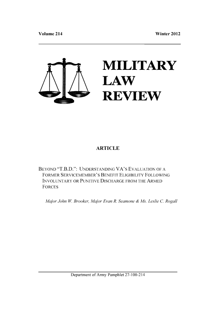 handle is hein.journals/milrv214 and id is 1 raw text is: Winter 2012

MILITARY
LAW
REVIEW

ARTICLE
BEYOND T.B.D.: UNDERSTANDING VA's EVALUATION OF A
FORMER SERVICEMEMBER'S BENEFIT ELIGIBILITY FOLLOWING
INVOLUNTARY OR PUNITIVE DISCHARGE FROM THE ARMED
FORCES
Major John W Brooker, Major Evan R. Seamone & Ms. Leslie C. Rogall

Department of Army Pamphlet 27-100-214

Volume 214


