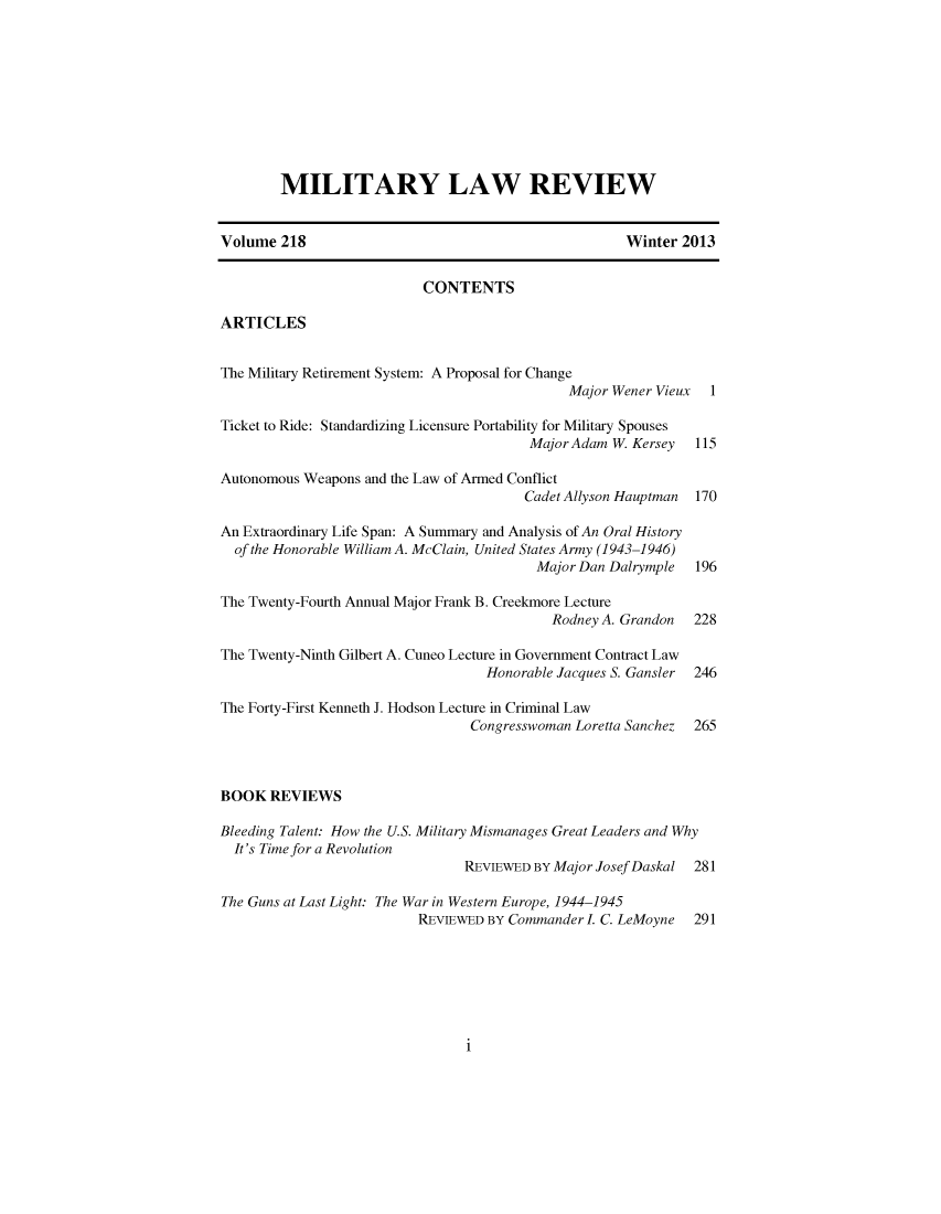 handle is hein.journals/milrv218 and id is 1 raw text is: MILITARY LAW REVIEW
Volume 218                                               Winter 2013
CONTENTS
ARTICLES
The Military Retirement System: A Proposal for Change
Major Wener Vieux 1
Ticket to Ride: Standardizing Licensure Portability for Military Spouses
Major Adam W. Kersey 115
Autonomous Weapons and the Law of Armed Conflict
Cadet Allyson Hauptman  170
An Extraordinary Life Span: A Summary and Analysis of An Oral History
of the Honorable William A. McClain, United States Army (1943-1946)
Major Dan Dalrymple   196
The Twenty-Fourth Annual Major Frank B. Creekmore Lecture
Rodney A. Grandon   228
The Twenty-Ninth Gilbert A. Cuneo Lecture in Government Contract Law
Honorable Jacques S. Gansler  246
The Forty-First Kenneth J. Hodson Lecture in Criminal Law
Congresswoman Loretta Sanchez  265
BOOK REVIEWS
Bleeding Talent: How the U.S. Military Mismanages Great Leaders and Why
It's Time for a Revolution
REVIEWED BY Major Josef Daskal 281
The Guns at Last Light: The War in Western Europe, 1944-1945
REVIEWED BY Commander L C. LeMoyne 291

i


