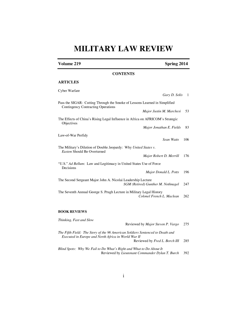 handle is hein.journals/milrv219 and id is 1 raw text is: 










         MILITARY LAW REVIEW


Volume 219                                                  Spring 2014

                              CONTENTS

ARTICLES

Cyber Warfare
                                                          Gary D. Solis 1

Pass the SIGAR: Cutting Through the Smoke of Lessons Learned in Simplified
  Contingency Contracting Operations
                                               Major Justin M. Marchesi 53

The Effects of China's Rising Legal Influence in Africa on AFRICOM's Strategic
  Objectives
                                               Major Jonathan E. Fields 83

Law-of-War Perfidy
                                                          Sean Watts  106

The Military's Dilution of Double Jeopardy: Why United States v.
  Easton Should Be Overturned
                                               Major Robert D. Merrill 176

U.S. Ad Bellum: Law and Legitimacy in United States Use of Force
  Decisions
                                                 Major Donald L. Potts 196

The Second Sergeant Major John A. Nicolai Leadership Lecture
                                     SGM (Retired) Gunther M. Nothnagel 247

The Seventh Annual George S. Prugh Lecture in Military Legal History
                                             Colonel French L. Maclean 262



BOOK REVIEWS

Thinking, Fast and Slow
                                      Reviewed by Major Steven P. Vargo 275

The Fifth Field: The Story of the 96 American Soldiers Sentenced to Death and
  Executed in Europe and North Africa in World War II
                                          Reviewed by Fred L. Borch III 285

Blind Spots: Why We Fail to Do What's Right and What to Do About It
                        Reviewed by Lieutenant Commander Dylan T. Burch  392


