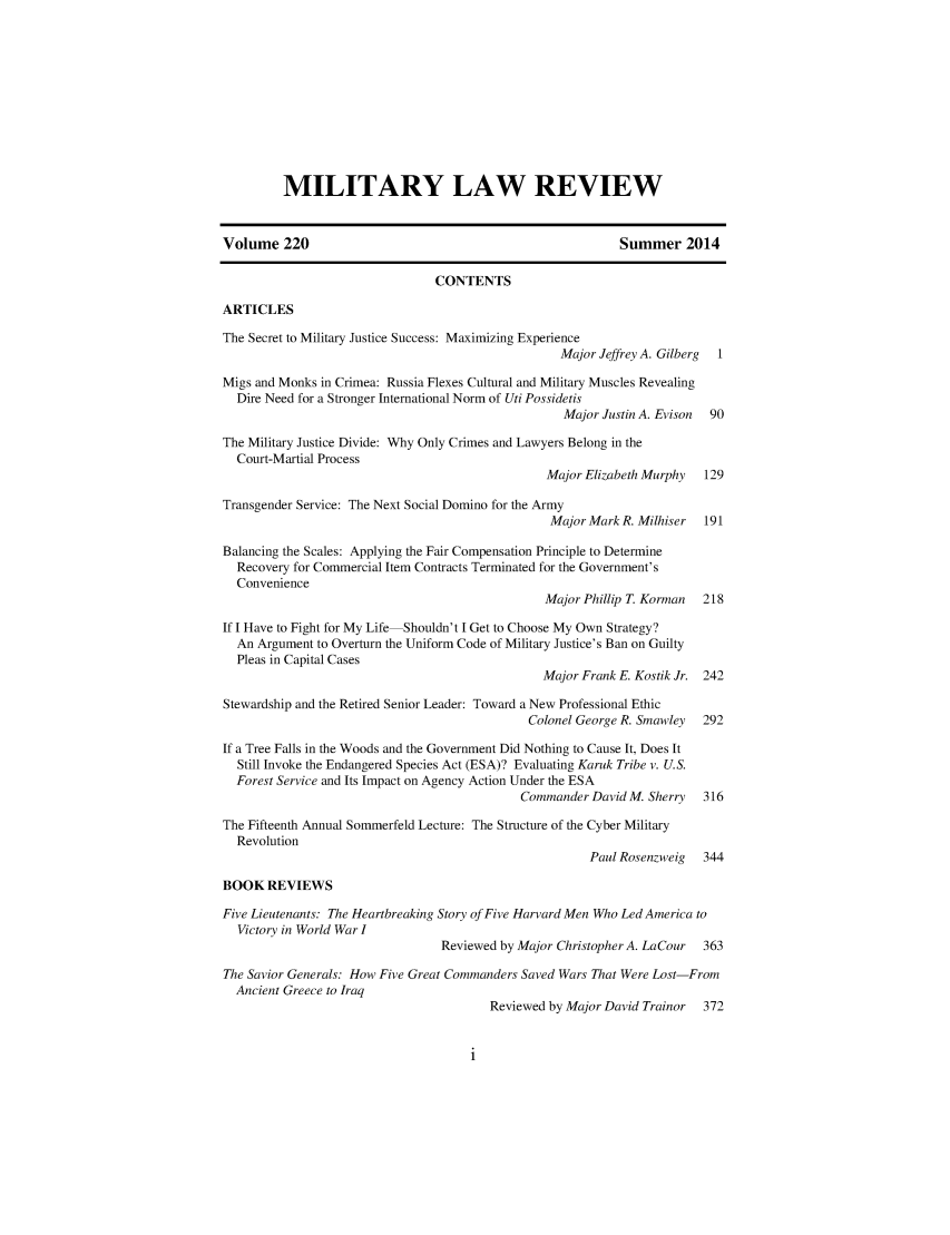 handle is hein.journals/milrv220 and id is 1 raw text is: 











         MILITARY LAW REVIEW


Volume 220                                                 Summer 2014

                               CONTENTS

ARTICLES

The Secret to Military Justice Success: Maximizing Experience
                                                  Major Jeffrey A. Gilberg  1

Migs and Monks in Crimea: Russia Flexes Cultural and Military Muscles Revealing
  Dire Need for a Stronger International Norm of Uti Possidetis
                                                  Major Justin A. Evison 90

The Military Justice Divide: Why Only Crimes and Lawyers Belong in the
  Court-Martial Process
                                                Major Elizabeth Murphy 129

Transgender Service: The Next Social Domino for the Army
                                                Major Mark R. Milhiser 191

Balancing the Scales: Applying the Fair Compensation Principle to Determine
  Recovery for Commercial Item Contracts Terminated for the Government's
  Convenience
                                                Major Phillip T. Korman 218

If I Have to Fight for My Life Shouldn't I Get to Choose My Own Strategy?
  An Argument to Overturn the Uniform Code of Military Justice's Ban on Guilty
  Pleas in Capital Cases
                                               Major Frank E. Kostik Jr. 242

Stewardship and the Retired Senior Leader: Toward a New Professional Ethic
                                             Colonel George R. Smawley 292

If a Tree Falls in the Woods and the Government Did Nothing to Cause It, Does It
  Still Invoke the Endangered Species Act (ESA)? Evaluating Karuk Tribe v. U.S.
  Forest Service and Its Impact on Agency Action Under the ESA
                                            Commander David M. Sherry 316

The Fifteenth Annual Sommerfeld Lecture: The Structure of the Cyber Military
  Revolution
                                                      Paul Rosenzweig 344

BOOK REVIEWS

Five Lieutenants: The Heartbreaking Story of Five Harvard Men Who Led America to
  Victory in World War I
                                Reviewed by Major Christopher A. LaCour 363

The Savior Generals: How Five Great Commanders Saved Wars That Were Lost From
  Ancient Greece to Iraq
                                        Reviewed by Major David Trainor 372


