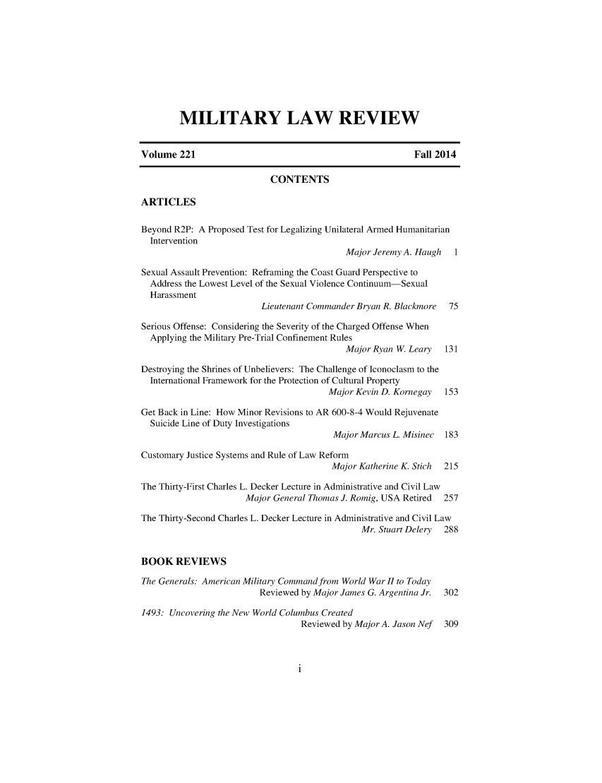 handle is hein.journals/milrv221 and id is 1 raw text is: 










        MILITARY LAW REVIEW


Volume 221                                               Fall 2014

                           CONTENTS

ARTICLES

Beyond R2P: A Proposed Test for Legalizing Unilateral Armed Humanitarian
  Intervention
                                           Major Jeremy A. Haugh  1

Sexual Assault Prevention: Refraining the Coast Guard Perspective to
  Address the Lowest Level of the Sexual Violence Continuum-Sexual
  Harassment
                         Lieutenant Commander Bryan R. Blackmore 75

Serious Offense: Considering the Severity of the Charged Offense When
  Applying the Military Pre-Trial Confinement Rules
                                           Major Ryan W. Leary  131

Destroying the Shrines of Unbelievers: The Challenge of Iconoclasm to the
  International Framework for the Protection of Cultural Property
                                       Major Kevin D. Kornegay  153

Get Back in Line: How Minor Revisions to AR 600-8-4 Would Rejuvenate
  Suicide Line of Duty Investigations
                                        Major Marcus L. Misinec 183

Customary Justice Systems and Rule of Law Reform
                                        Major Katherine K. Stich 215

The Thirty-First Charles L. Decker Lecture in Administrative and Civil Law
                      Major General Thomas J. Romig, USA Retired 257

The Thirty-Second Charles L. Decker Lecture in Administrative and Civil Law
                                              Mr. Stuart Delery 288


BOOK REVIEWS

The Generals: American Military Command from World War II to Today
                         Reviewed by Major James G. Argentina Jr.  302

1493: Uncovering the New World Columbus Created
                                  Reviewed by Major A. Jason Nef 309


