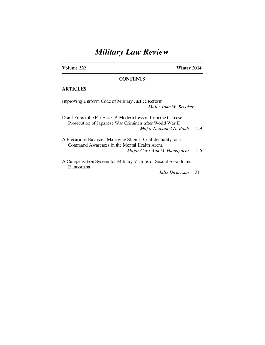 handle is hein.journals/milrv222 and id is 1 raw text is: 








Military Law Review


Volume 222                                       Winter 2014

                         CONTENTS

ARTICLES

Improving Uniform Code of Military Justice Reform
                                     Major John W. Brooker 1

Don't Forget the Far East: A Modern Lesson from the Chinese
   Prosecution of Japanese War Criminals after World War II
                                 Major Nathaniel H. Babb 129

A Precarious Balance: Managing Stigma, Confidentiality, and
   Command Awareness in the Mental Health Arena
                            Major Cara-Ann M. Hamaguchi  156

A Compensation System for Military Victims of Sexual Assault and
   Harassment
                                          Julie Dickerson 211


