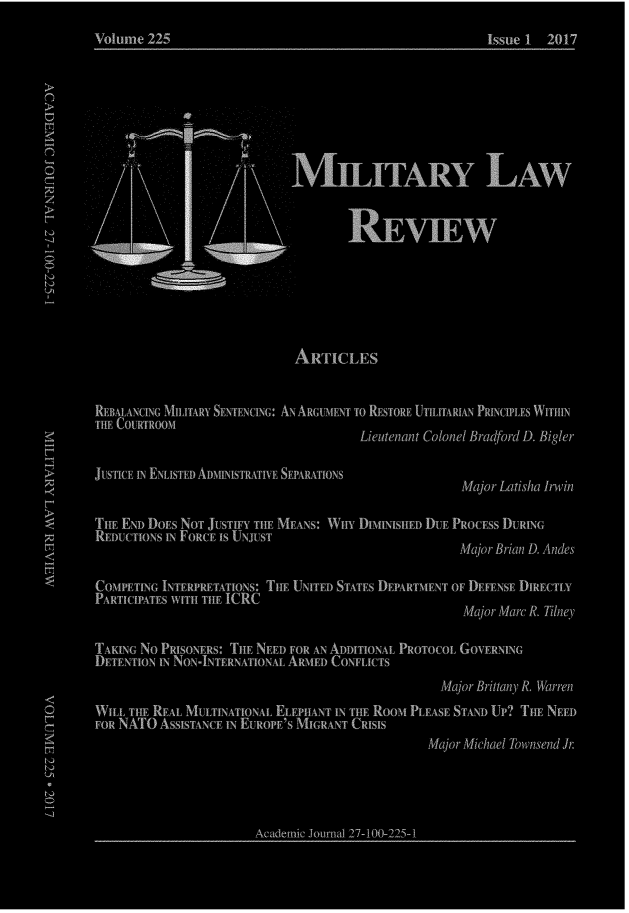 handle is hein.journals/milrv225 and id is 1 raw text is: 
Volume  225                                             Issue 1 2017




              Oak..

                            NbLrrARy LAw


                                    REVEEW






                            AwriCLES


REBALANCING MILITARY SENTENCING: AN ARGUMENT To RESTORE UTILITARIAN PRINCIPLES WITHIN
THE COURTROOM
                                      Lieutenant Colonel Bradford D. Bigler

JUSTICE IN ENLISTED ADmpiismAnw SEPARATIONS
                                                    Major Latisha Irwin

THE END DOES NOT JUSTIFY THE MEANS: WHY I)Imimw mi DuE PROCEss DURING
REDUCTIONS m FORCE IS UNJUST
                                                    Major Brian D. Andes

COMPET[NG INTERPRETATIONS: THE UNITED STATES DFPARTmENT OF DEFENSE DMECTLY
PARTICIPATES WITH THE ICRC
                                                    Major Marc R. Tilney

TAKING No PRISONERS: THE NEED FOR AN ADDITIONAL PROTOCOL GOVERNING
DE TENTION IN NoN-INTERNATIONAL ARmED CONFLICTS
                                                 Major Brittany R. Warren
WILL THE REAL MULTINATIONAL ELEPHANT IN THE Room PLEASE STAND Up? THE NEED
FOR NATO ASSISTANCE IN EUROPE'S MIGRANT CRISIS
                                               Major Michael Townsend Jr.




                       Academic Journal 2 i- 100-22-5- 1


