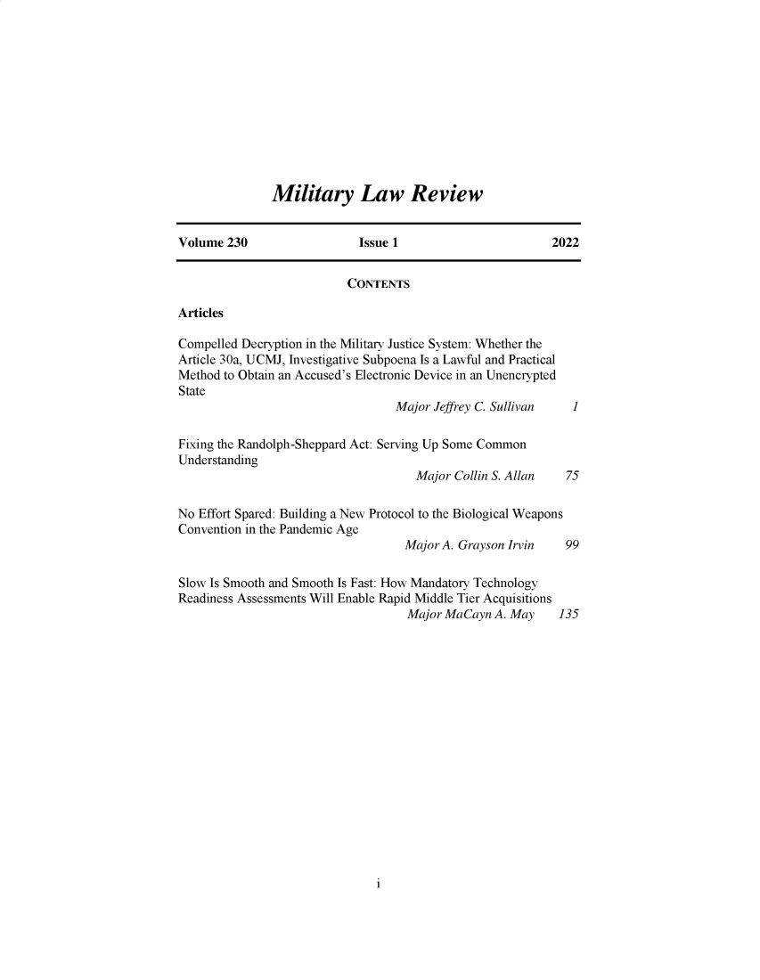 handle is hein.journals/milrv230 and id is 1 raw text is: 












Military Law Review


Volume  230                 Issue 1                       2022


                          CONTENTS

Articles

Compelled Decryption in the Military Justice System: Whether the
Article 30a, UCMJ, Investigative Subpoena Is a Lawful and Practical
Method to Obtain an Accused's Electronic Device in an Unencrypted
State
                                  Major Jeffrey C. Sullivan  1

Fixing the Randolph-Sheppard Act: Serving Up Some Common
Understanding
                                     Major Collin S. Allan  75

No Effort Spared: Building a New Protocol to the Biological Weapons
Convention in the Pandemic Age
                                   Major A. Grayson Irvin   99

Slow Is Smooth and Smooth Is Fast: How Mandatory Technology
Readiness Assessments Will Enable Rapid Middle Tier Acquisitions
                                    Major MaCayn A. May    135


i


