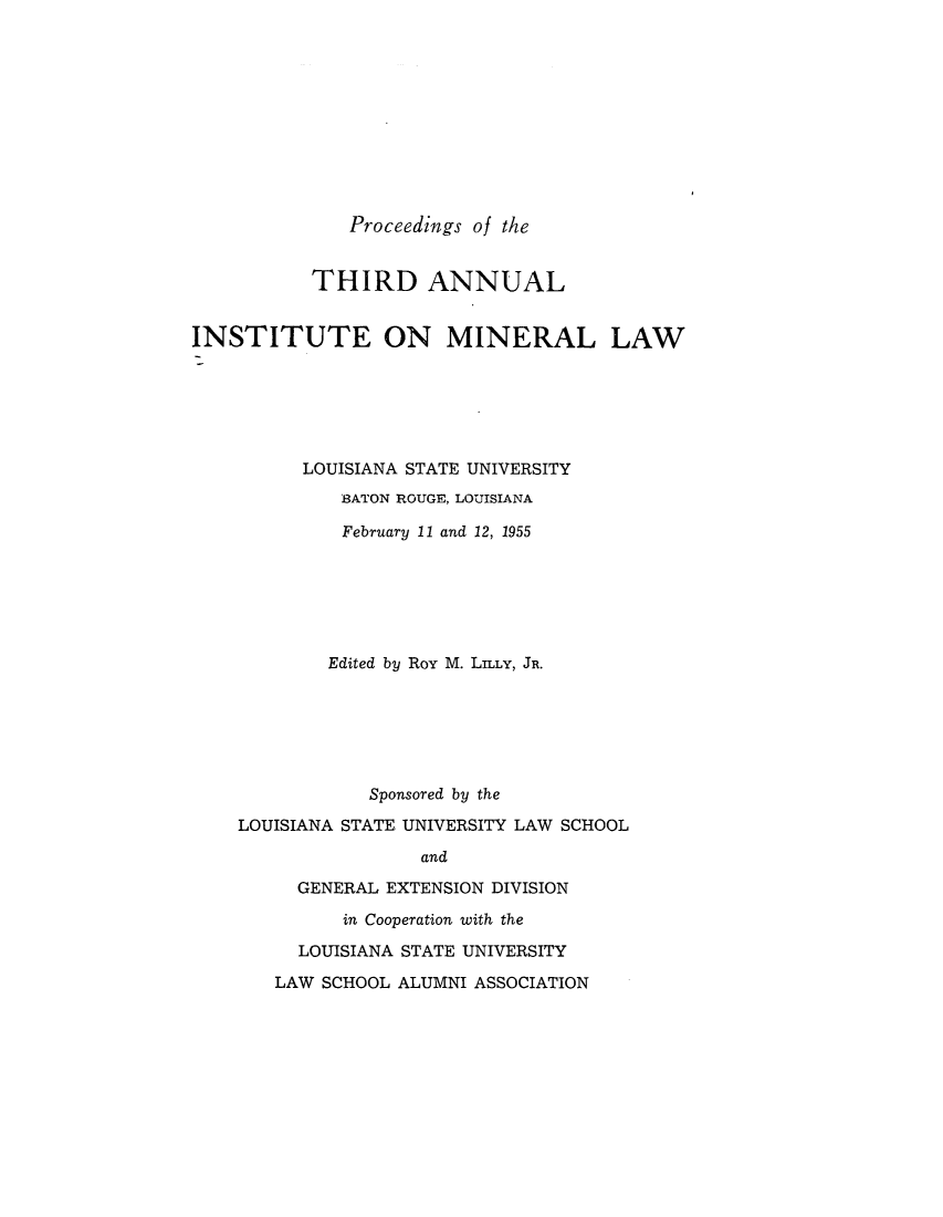 handle is hein.journals/mineral3 and id is 1 raw text is: Proceedings of the

THIRD ANNUAL
INSTITUTE ON MINERAL LAW
LOUISIANA STATE UNIVERSITY
BATON ROUGE, LOUISIANA
February 11 and 12, 1955
Edited by Roy M. LILLY, JR.
Sponsored by the
LOUISIANA STATE UNIVERSITY LAW SCHOOL
and
GENERAL EXTENSION DIVISION
in Cooperation with the
LOUISIANA STATE UNIVERSITY
LAW SCHOOL ALUMNI ASSOCIATION



