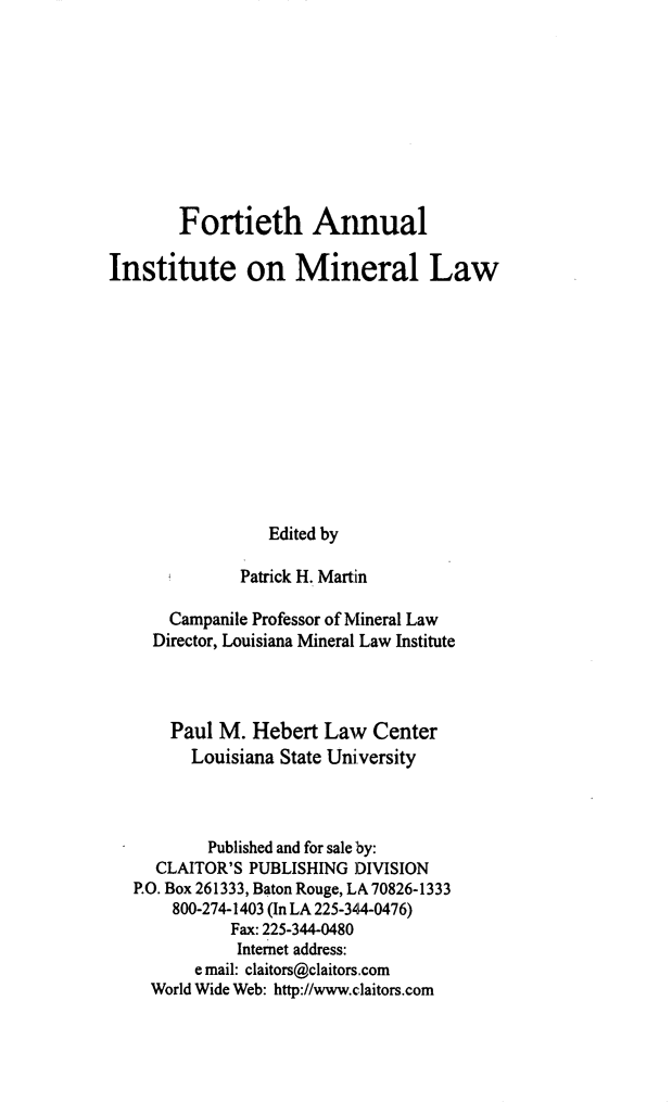 handle is hein.journals/mineral34 and id is 1 raw text is: Fortieth Annual
Institute on Mineral Law
Edited by
Patrick H. Martin
Campanile Professor of Mineral Law
Director, Louisiana Mineral Law Institute
Paul M. Hebert Law Center
Louisiana State University
Published and for sale by:
CLAITOR'S PUBLISHING ]DIVISION
P.O. Box 261333, Baton Rouge, LA 70826-1333
800-274-1403 (In LA 225-344-0476)
Fax: 225-344-0480
Internet address:
e mail: claitors@claitors.com
World Wide Web: http://www.claitors.com


