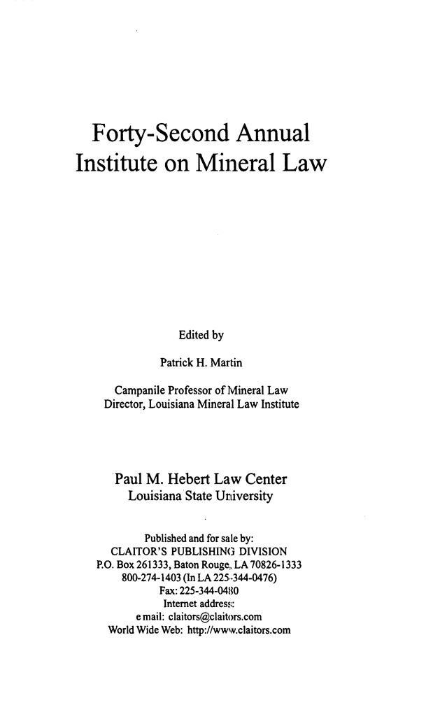 handle is hein.journals/mineral36 and id is 1 raw text is: Forty-Second Annual
Institute on Mineral Law
Edited by
Patrick H. Martin
Campanile Professor of Mineral Law
Director, Louisiana Mineral Law Institute
Paul M. Hebert Law Center
Louisiana State University
Published and for sale by:
CLAITOR'S PUBLISHING DIVISION
P.O. Box 261333, Baton Rouge, LA70826-1333
800-274-1403 (In LA 225-344-0476)
Fax: 225-344-0480
Internet address:
email: claitors@claitors.com
World Wide Web: http://www.claitors.com


