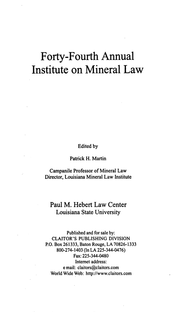 handle is hein.journals/mineral38 and id is 1 raw text is: Forty-Fourth Annual
Institute on Mineral Law
Edited by
Patrick H. Martin
Campanile Professor of Mineral Law
Director, Louisiana Mineral Law Institute
Paul M. Hebert Law Center
Louisiana State University
Published and for sale by:
CLAITOR'S PUBLISHING DIVISION
P.O. Box 261333, Baton Rouge, LA 70826-1333
800-274-1403 (In LA 225-344-0476)
Fax: 225-344-0480
Internet address:
e mail: claitors@claitors.com
World Wide Web: http://www.claitors.com


