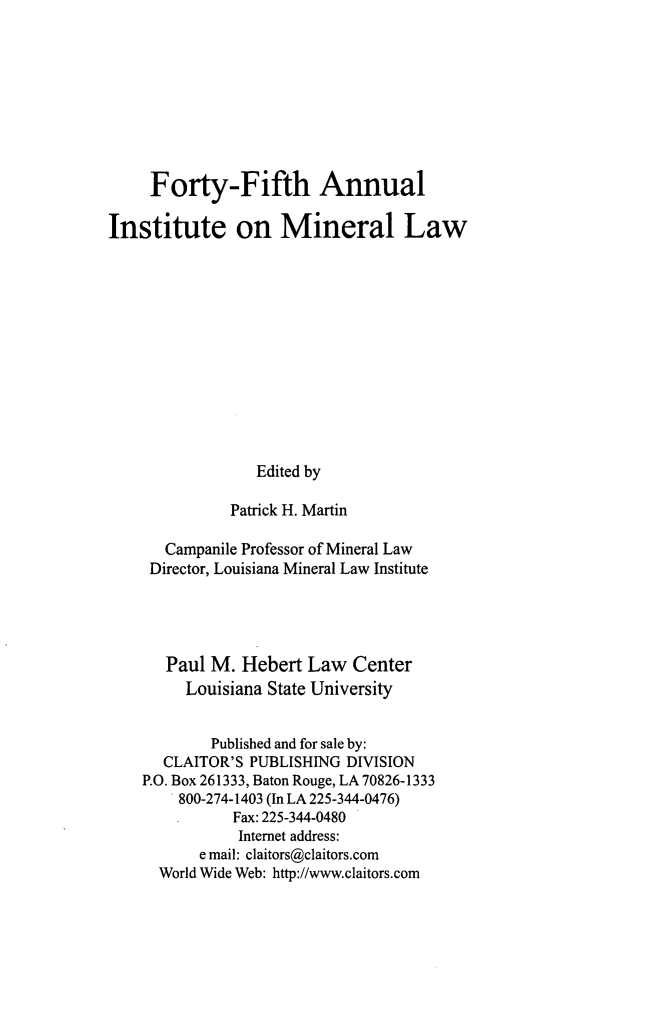 handle is hein.journals/mineral39 and id is 1 raw text is: Forty-Fifth Annual
Institute on Mineral Law
Edited by
Patrick H. Martin
Campanile Professor of Mineral Law
Director, Louisiana Mineral Law Institute
Paul M. Hebert Law Center
Louisiana State University
Published and for sale by:
CLAITOR'S PUBLISHING DIVISION
P.O. Box 261333, Baton Rouge, LA 70826-1333
800-274-1403 (In LA 225-344-0476)
Fax: 225-344-0480
Internet address:
e mail: claitors@claitors.com
World Wide Web: http://www.claitors.com


