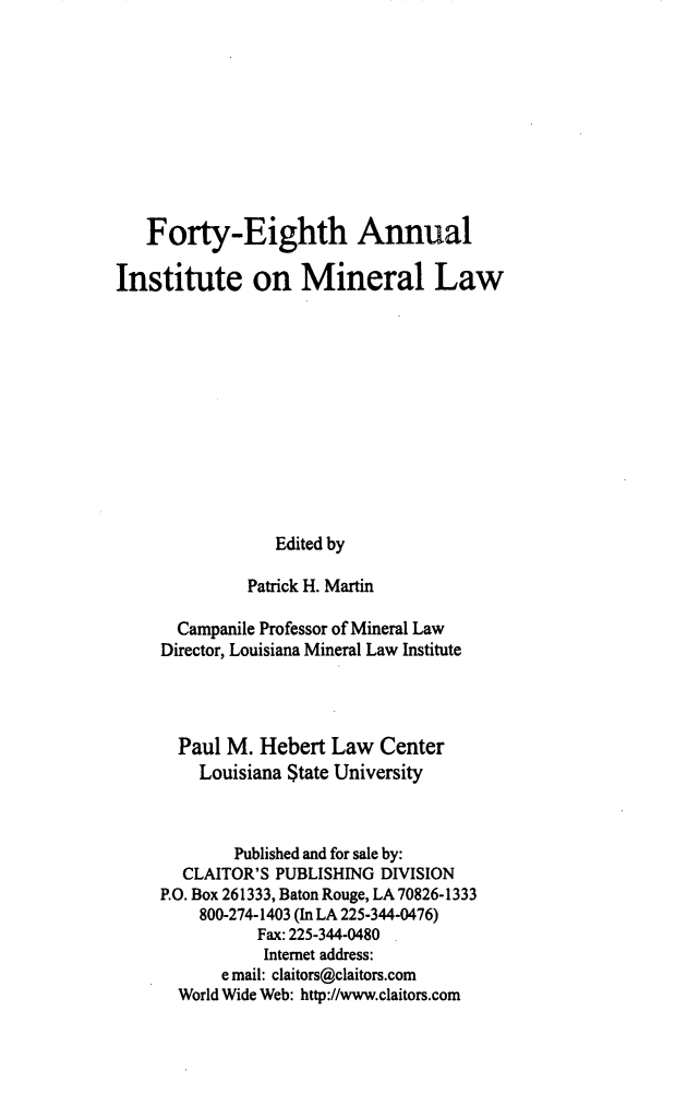 handle is hein.journals/mineral42 and id is 1 raw text is: Forty-Eighth Annual
Institute on Mineral Law
Edited by
Patrick H. Martin
Campanile Professor of Mineral Law
Director, Louisiana Mineral Law Institute
Paul M. Hebert Law Center
Louisiana State University
Published and for sale by:
CLAITOR'S PUBLISHING DIVISION
P.O. Box 261333, Baton Rouge, LA 70826-1333
800-274-1403 (In LA 225-344-0476)
Fax: 225-344-0480
Internet address:
e mail: claitors@claitors.com
World Wide Web: http://www.claitors.com


