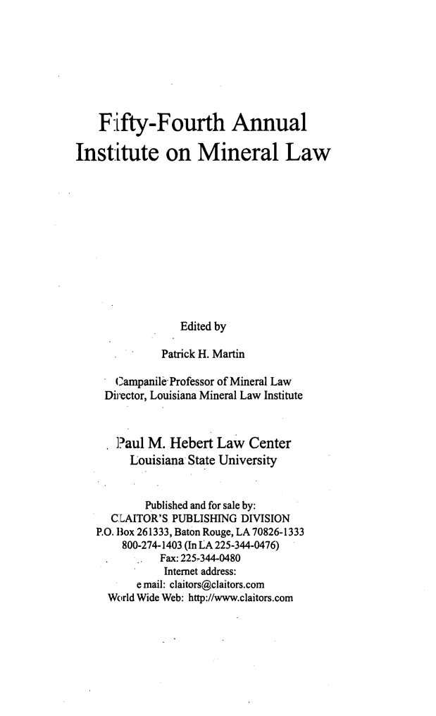 handle is hein.journals/mineral48 and id is 1 raw text is: Fifty-Fourth Annual
Institute on Mineral Law
Edited by
Patrick H. Martin
Campanile Professor of Mineral Law
Director, Louisiana Mineral Law Institute
Paul M. Hebert Law Center
Louisiana State University
Published and for sale by:
CLAITOR'S PUBLISHING DIVISION
P.O. Box 261333, Baton Rouge, LA 70826-1333
800-274-1403 (In LA 225-344-0476)
Fax: 225-344-0480
Internet address:
e mail: claitors@claitors.com
World Wide Web: http://www.claitors.com


