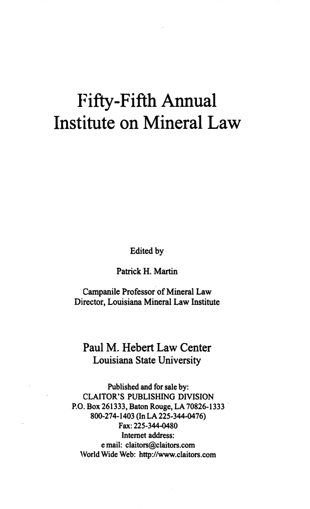 handle is hein.journals/mineral49 and id is 1 raw text is: Fifty-Fifth Annual
Institute on Mineral Law
Edited by
Patrick H. Martin
Campanile Professor of Mineral Law
Director, Louisiana Mineral Law Institute
Paul M. Hebert Law Center
Louisiana State University
Published and for sale by:
CLAITOR'S PUBLISHING DIVISION
P.O. Box 261333, Baton Rouge, LA 70826-1333
800-274-1403 (In LA 225-344-0476)
Fax: 225-344-0480
Internet address:
e mail: claitors@claitors.com
World Wide Web: http://www.claitors.com


