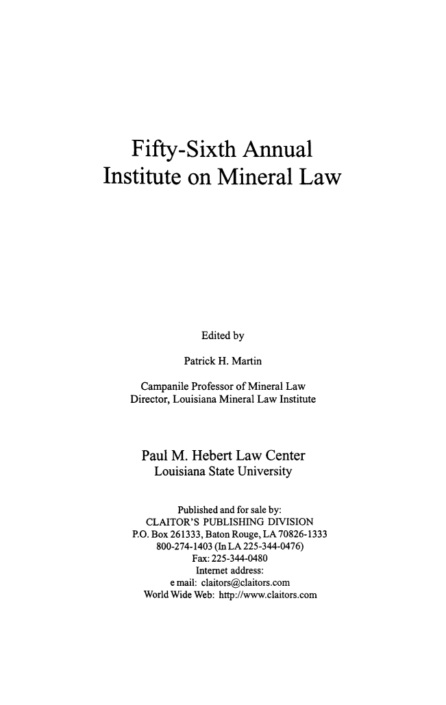 handle is hein.journals/mineral50 and id is 1 raw text is: Fifty-Sixth Annual
Institute on Mineral Law
Edited by
Patrick H. Martin
Campanile Professor of Mineral Law
Director, Louisiana Mineral Law Institute
Paul M. Hebert Law Center
Louisiana State University
Published and for sale by:
CLAITOR'S PUBLISHING DIVISION
P.O. Box 261333, Baton Rouge, LA70826-1333
800-274-1403 (In LA 225-344-0476)
Fax: 225-344-0480
Internet address:
e mail: claitors@claitors.com
World Wide Web: http://www.claitors.com


