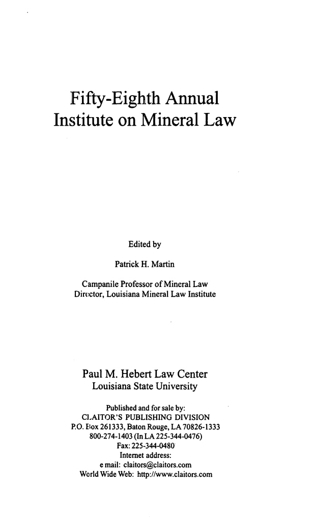 handle is hein.journals/mineral52 and id is 1 raw text is: Fifty-Eighth Annual
Institute on Mineral Law
Edited by
Patrick H. Martin
Campanile Professor of Mineral Law
Director, Louisiana Mineral Law Institute
Paul M. Hebert Law Center
Louisiana State University
Published and for sale by:
CLAITOR'S PUBLISHING DIVISION
P.O. Box 261333, Baton Rouge, LA 70826-1333
800-274-1403 (In LA 225-344-0476)
Fax: 225-344-0480
Internet address:
e mail: claitors@claitors.com
World Wide Web: http://www.claitors.com


