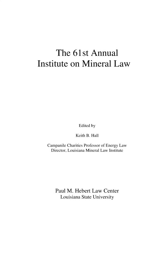 handle is hein.journals/mineral61 and id is 1 raw text is: 









        The 61 st Annual

Institute on Mineral Law











                 Edited by

               Keith B. Hall

    Campanile Charities Professor of Energy Law
    Director, Louisiana Mineral Law Institute







       Paul M. Hebert Law Center
         Louisiana State University


