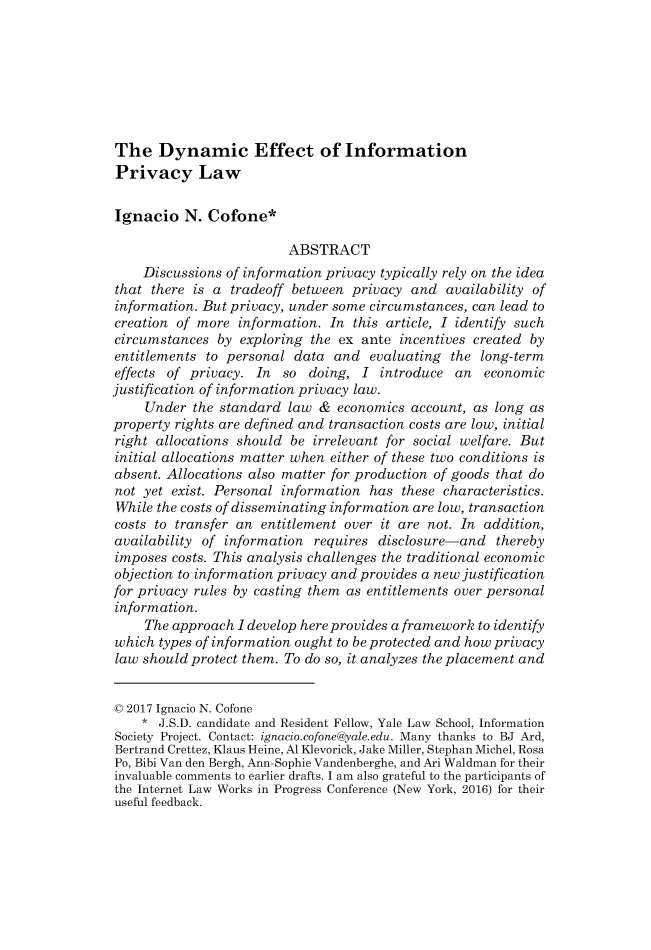 handle is hein.journals/mipr18 and id is 535 raw text is: 








The Dynamic Effect of Information
Privacy Law


Ignacio   N.  Cofone*

                         ABSTRACT
    Discussions of information privacy typically rely on the idea
that  there is a tradeoff between  privacy and  availability of
information. But privacy, under some circumstances, can lead to
creation of more  information. In  this article, I identify such
circumstances  by exploring  the ex ante  incentives created by
entitlements  to personal data  and  evaluating  the long-term
effects of privacy.  In  so doing,  I  introduce an   economic
justification of information privacy law.
     Under  the standard law  & economics  account, as long as
property rights are defined and transaction costs are low, initial
right allocations should  be irrelevant for social welfare. But
initial allocations matter when either of these two conditions is
absent. Allocations also matter for production of goods that do
not yet  exist. Personal information has  these characteristics.
While the costs of disseminating information are low, transaction
costs to transfer an entitlement over  it are not. In addition,
availability of information  requires disclosure-and   thereby
imposes  costs. This analysis challenges the traditional economic
objection to information privacy and provides a new justification
for privacy rules by casting them as entitlements over personal
information.
     The approach I develop here provides a framework to identify
which  types of information ought to be protected and how privacy
law should protect them. To do so, it analyzes the placement and


C 2017 Ignacio N. Cofone
    *  J.S.D. candidate and Resident Fellow, Yale Law School, Information
Society Project. Contact: ignacio.cofone@yale.edu. Many thanks to BJ Ard,
Bertrand Crettez, Klaus Heine, Al Klevorick, Jake Miller, Stephan Michel, Rosa
Po, Bibi Van den Bergh, Ann-Sophie Vandenberghe, and Ari Waldman for their
invaluable comments to earlier drafts. I am also grateful to the participants of
the Internet Law Works in Progress Conference (New York, 2016) for their
useful feedback.



