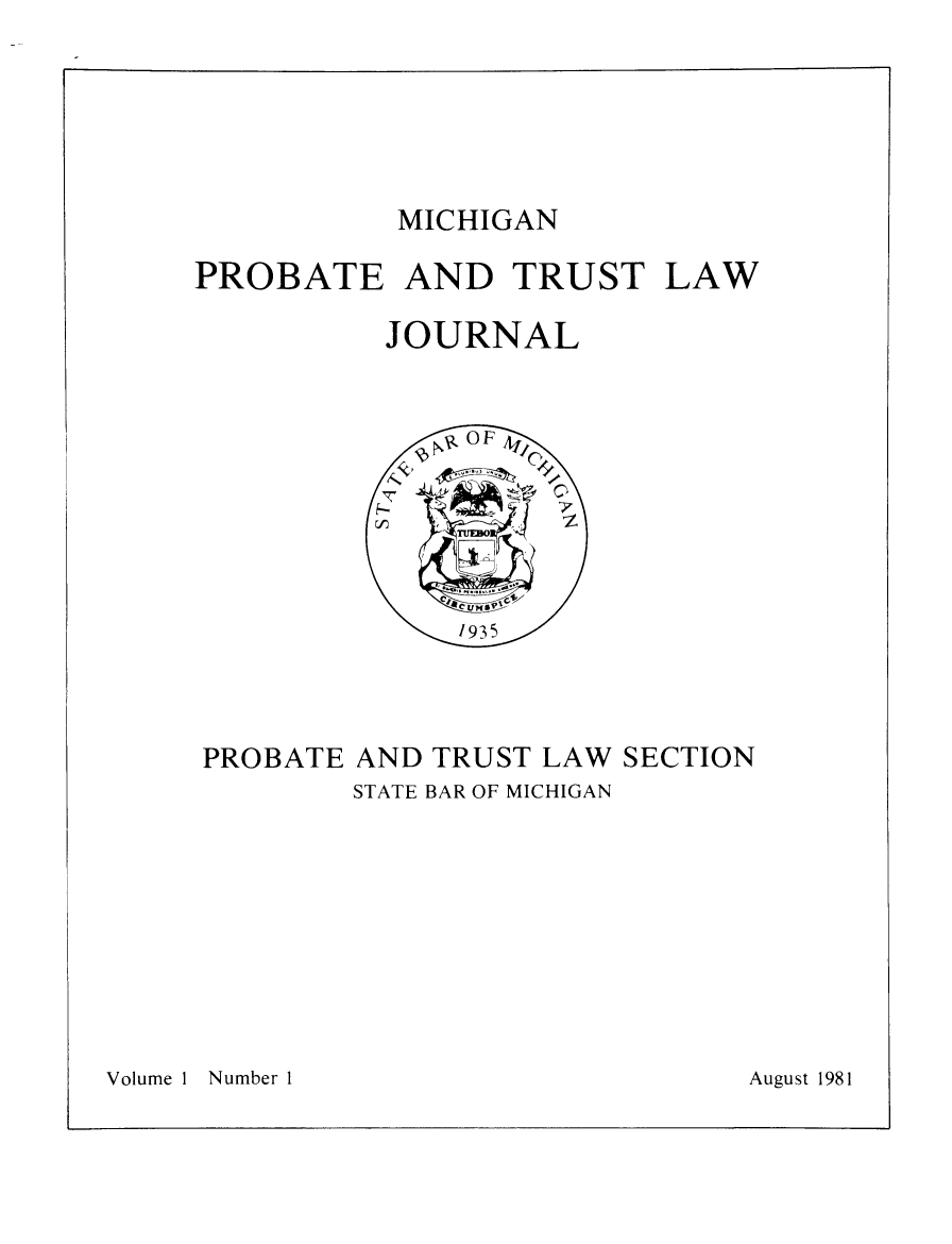 handle is hein.journals/miprobeslnj1 and id is 1 raw text is: 





MICHIGAN


PROBATE AND TRUST LAW


JOURNAL


PROBATE AND TRUST LAW SECTION
        STATE BAR OF MICHIGAN


Volume 1 Number 1


August 1981


