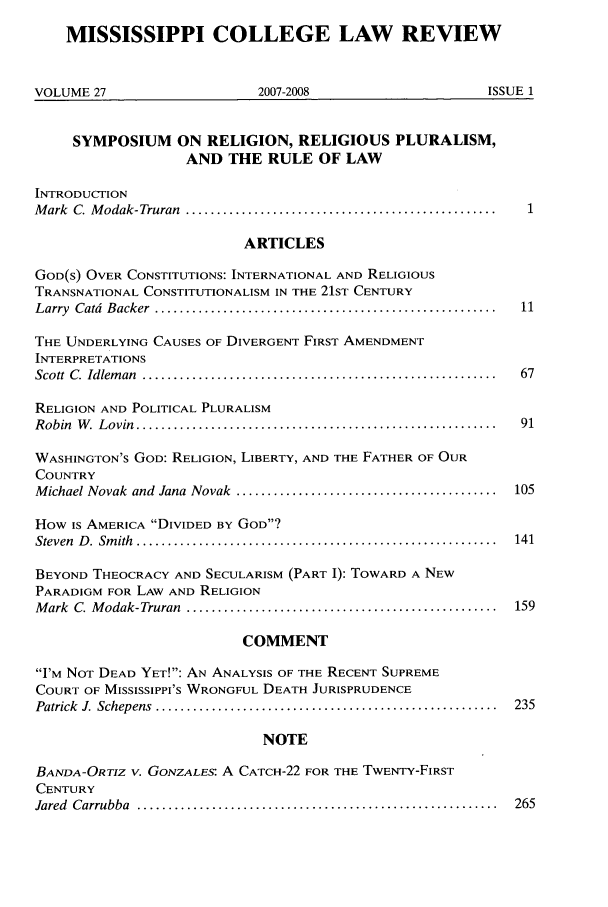 handle is hein.journals/miscollr27 and id is 1 raw text is: MISSISSIPPI COLLEGE LAW REVIEW
VOLUME 27                         2007-2008                           ISSUE 1
SYMPOSIUM ON RELIGION, RELIGIOUS PLURALISM,
AND THE RULE OF LAW
INTRODUCTION
M ark  C. M odak-Truran  .................................................. 1
ARTICLES
GOD(S) OVER CONSTITUTIONS: INTERNATIONAL AND RELIGIOUS
TRANSNATIONAL CONSTITUTIONALISM IN THE 21ST CENTURY
Larry  Catd  Backer  .......................................................  11
THE UNDERLYING CAUSES OF DIVERGENT FIRST AMENDMENT
INTERPRETATIONS
Scott  C.  Idlem an  .........................................................  67
RELIGION AND POLITICAL PLURALISM
R obin  W .  L ovin  ..........................................................  91
WASHINGTON'S GOD: RELIGION, LIBERTY, AND THE FATHER OF OUR
COUNTRY
M ichael Novak  and  Jana  Novak  ..........................................  105
How IS AMERICA DIVIDED BY GOD?
Steven  D .  Sm ith  ..........................................................  141
BEYOND THEOCRACY AND SECULARISM (PART I): TOWARD A NEW
PARADIGM FOR LAW AND RELIGION
M ark  C  M odak-Truran  ..................................................  159
COMMENT
I'M NOT DEAD YET!: AN ANALYSIS OF THE RECENT SUPREME
COURT OF MISSISSIPPI'S WRONGFUL DEATH JURISPRUDENCE
Patrick  J. Schepens  .......................................................  235
NOTE
BANDA-ORTIZ V. GONZALES: A CATCH-22 FOR THE TWENTY-FIRST
CENTURY
Jared  Carrubba  ..........................................................  265


