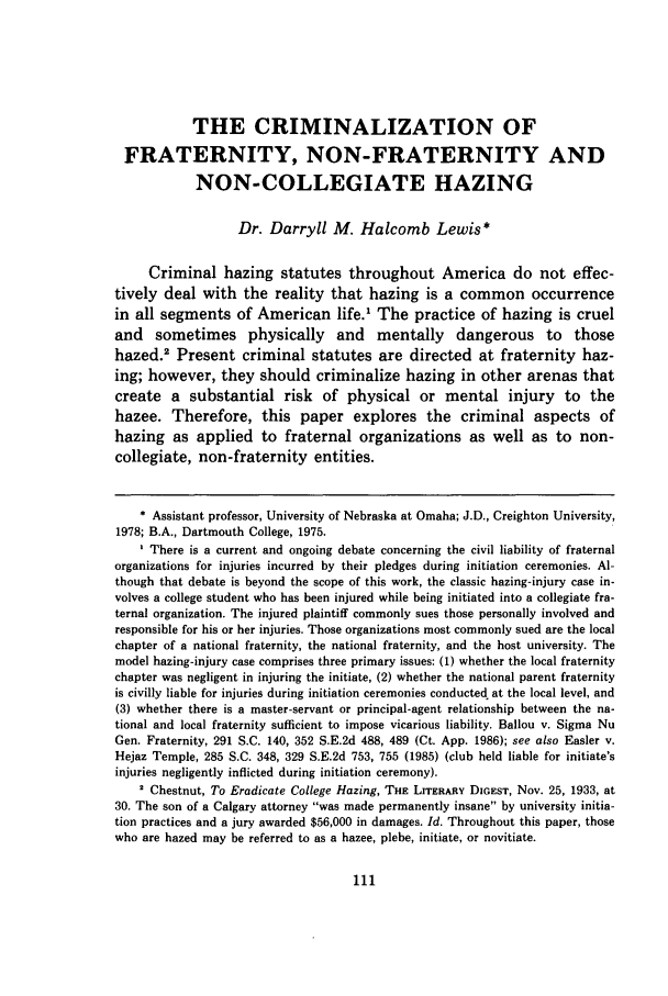 handle is hein.journals/mislj61 and id is 127 raw text is: THE CRIMINALIZATION OF
FRATERNITY, NON-FRATERNITY AND
NON-COLLEGIATE HAZING
Dr. Darryll M. Halcomb Lewis*
Criminal hazing statutes throughout America do not effec-
tively deal with the reality that hazing is a common occurrence
in all segments of American life.1 The practice of hazing is cruel
and sometimes physically and mentally dangerous to those
hazed.2 Present criminal statutes are directed at fraternity haz-
ing; however, they should criminalize hazing in other arenas that
create a substantial risk of physical or mental injury to the
hazee. Therefore, this paper explores the criminal aspects of
hazing as applied to fraternal organizations as well as to non-
collegiate, non-fraternity entities.
* Assistant professor, University of Nebraska at Omaha; J.D., Creighton University,
1978; B.A., Dartmouth College, 1975.
There is a current and ongoing debate concerning the civil liability of fraternal
organizations for injuries incurred by their pledges during initiation ceremonies. Al-
though that debate is beyond the scope of this work, the classic hazing-injury case in-
volves a college student who has been injured while being initiated into a collegiate fra-
ternal organization. The injured plaintiff commonly sues those personally involved and
responsible for his or her injuries. Those organizations most commonly sued are the local
chapter of a national fraternity, the national fraternity, and the host university. The
model hazing-injury case comprises three primary issues: (1) whether the local fraternity
chapter was negligent in injuring the initiate, (2) whether the national parent fraternity
is civilly liable for injuries during initiation ceremonies conducted at the local level, and
(3) whether there is a master-servant or principal-agent relationship between the na-
tional and local fraternity sufficient to impose vicarious liability. Ballou v. Sigma Nu
Gen. Fraternity, 291 S.C. 140, 352 S.E.2d 488, 489 (Ct. App. 1986); see also Easler v.
Hejaz Temple, 285 S.C. 348, 329 S.E.2d 753, 755 (1985) (club held liable for initiate's
injuries negligently inflicted during initiation ceremony).
2 Chestnut, To Eradicate College Hazing, THE LITERARY DIGEST, Nov. 25, 1933, at
30. The son of a Calgary attorney was made permanently insane by university initia-
tion practices and a jury awarded $56,000 in damages. Id. Throughout this paper, those
who are hazed may be referred to as a hazee, plebe, initiate, or novitiate.


