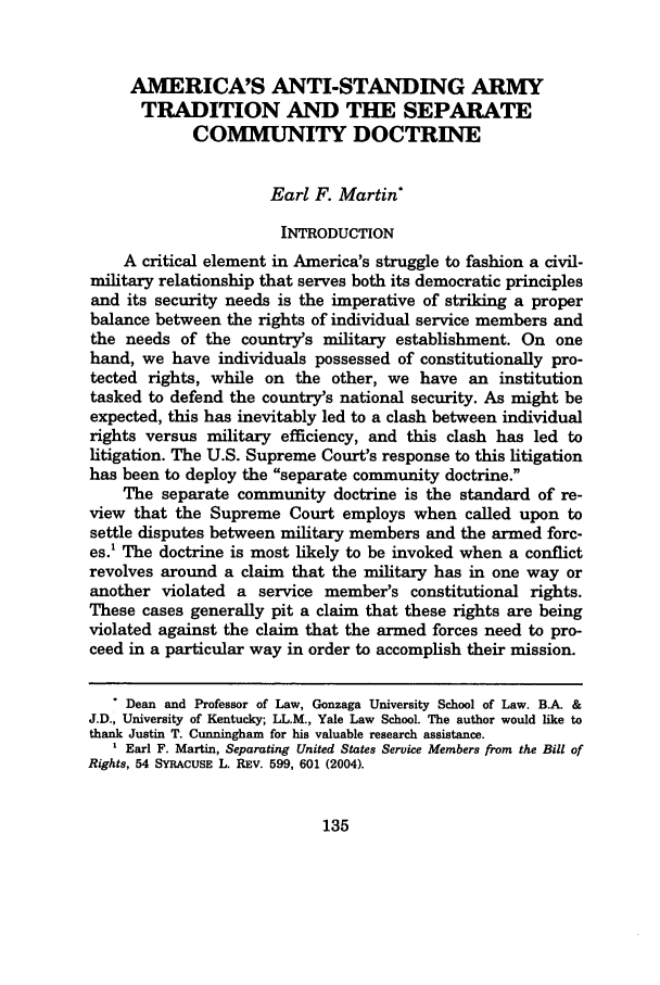 handle is hein.journals/mislj76 and id is 145 raw text is: AMERICA'S ANTI-STANDING ARMY
TRADITION AND THE SEPARATE
COMMUNITY DOCTRINE
Earl F. Martin*
INTRODUCTION
A critical element in America's struggle to fashion a civil-
military relationship that serves both its democratic principles
and its security needs is the imperative of striking a proper
balance between the rights of individual service members and
the needs of the country's military establishment. On one
hand, we have individuals possessed of constitutionally pro-
tected rights, while on the other, we have an institution
tasked to defend the country's national security. As might be
expected, this has inevitably led to a clash between individual
rights versus military efficiency, and this clash has led to
litigation. The U.S. Supreme Court's response to this litigation
has been to deploy the separate community doctrine.
The separate community doctrine is the standard of re-
view that the Supreme Court employs when called upon to
settle disputes between military members and the armed forc-
es.1 The doctrine is most likely to be invoked when a conflict
revolves around a claim that the military has in one way or
another violated a service member's constitutional rights.
These cases generally pit a claim that these rights are being
violated against the claim that the armed forces need to pro-
ceed in a particular way in order to accomplish their mission.
* Dean and Professor of Law, Gonzaga University School of Law. B.A. &
J.D., University of Kentucky; LL.M., Yale Law School. The author would like to
thank Justin T. Cunningham for his valuable research assistance.
' Earl F. Martin, Separating United States Service Members from the Bill of
Rights, 54 SYRACUSE L. REV. 599, 601 (2004).

135


