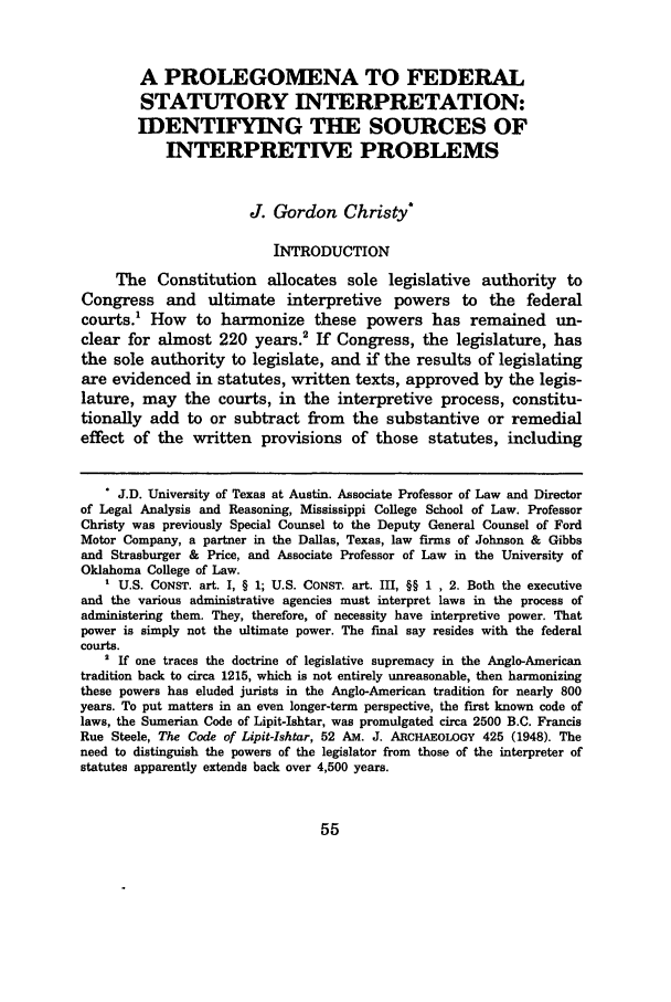 handle is hein.journals/mislj76 and id is 65 raw text is: A PROLEGOMENA TO FEDERAL
STATUTORY INTERPRETATION:
IDENTIFYING THE SOURCES OF
INTERPRETIVE PROBLEMS
J. Gordon Christy*
INTRODUCTION
The Constitution allocates sole legislative authority to
Congress and ultimate interpretive powers to the federal
courts.' How to harmonize these powers has remained un-
clear for almost 220 years.2 If Congress, the legislature, has
the sole authority to legislate, and if the results of legislating
are evidenced in statutes, written texts, approved by the legis-
lature, may the courts, in the interpretive process, constitu-
tionally add to or subtract from the substantive or remedial
effect of the written provisions of those statutes, including
* J.D. University of Texas at Austin. Associate Professor of Law and Director
of Legal Analysis and Reasoning, Mississippi College School of Law. Professor
Christy was previously Special Counsel to the Deputy General Counsel of Ford
Motor Company, a partner in the Dallas, Texas, law firms of Johnson & Gibbs
and Strasburger & Price, and Associate Professor of Law in the University of
Oklahoma College of Law.
' U.S. CONST. art. I, § 1; U.S. CONST. art. III, §§ 1 , 2. Both the executive
and the various administrative agencies must interpret laws in the process of
administering them. They, therefore, of necessity have interpretive power. That
power is simply not the ultimate power. The final say resides with the federal
courts.
' If one traces the doctrine of legislative supremacy in the Anglo-American
tradition back to circa 1215, which is not entirely unreasonable, then harmonizing
these powers has eluded jurists in the Anglo-American tradition for nearly 800
years. To put matters in an even longer-term perspective, the first known code of
laws, the Sumerian Code of Lipit-Ishtar, was promulgated circa 2500 B.C. Francis
Rue Steele, The Code of Lipit-Ishtar, 52 AM. J. ARCHAEOLOGY 425 (1948). The
need to distinguish the powers of the legislator from those of the interpreter of
statutes apparently extends back over 4,500 years.


