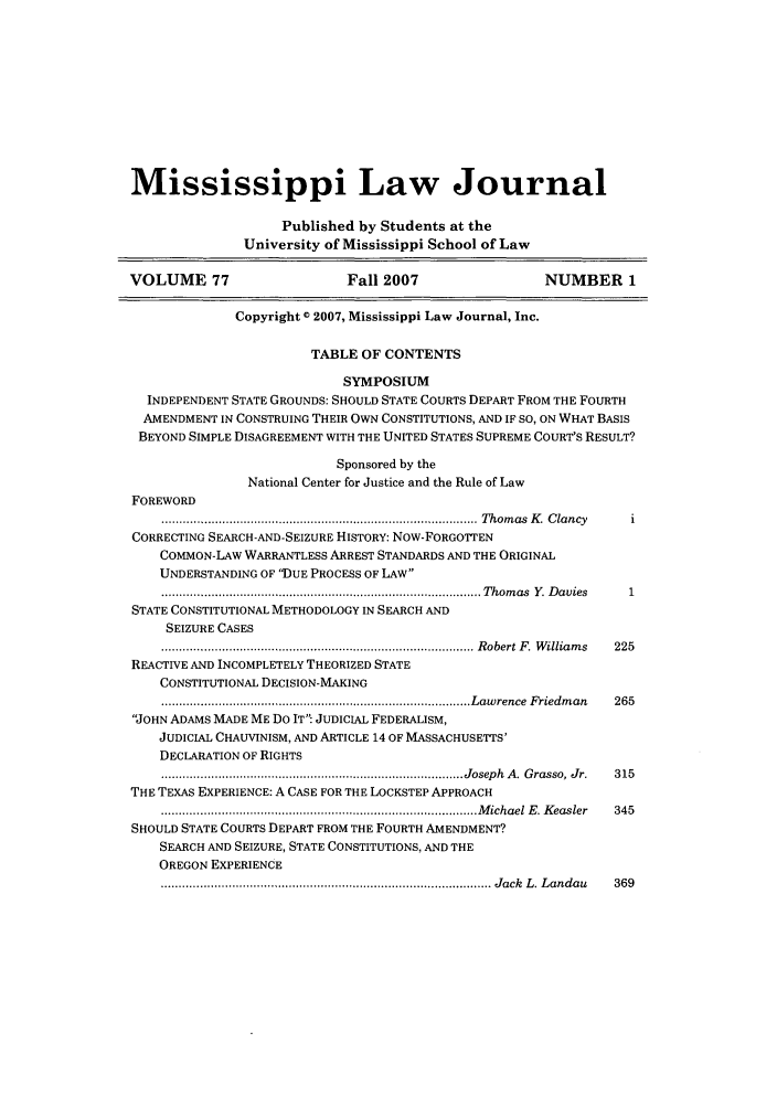 handle is hein.journals/mislj77 and id is 1 raw text is: Mississippi Law Journal
Published by Students at the
University of Mississippi School of Law
VOLUME 77                     Fall 2007                  NUMBER 1
Copyright 0 2007, Mississippi Law Journal, Inc.
TABLE OF CONTENTS
SYMPOSIUM
INDEPENDENT STATE GROUNDS: SHOULD STATE COURTS DEPART FROM THE FOURTH
AMENDMENT IN CONSTRUING THEIR OWN CONSTITUTIONS, AND IF SO, ON WHAT BASIS
BEYOND SIMPLE DISAGREEMENT WITH THE UNITED STATES SUPREME COURT'S RESULT?
Sponsored by the
National Center for Justice and the Rule of Law
FOREWORD
......................................................................................... Thom as  K .  C lancy  i
CORRECTING SEARCH-AND-SEIZURE HISTORY: Now-FORGOTTEN
COMMON-LAW WARRANTLESS ARREST STANDARDS AND THE ORIGINAL
UNDERSTANDING OF ')UE PROCESS OF LAW
.................................... Thomas Y. Davies           1
STATE CONSTITUTIONAL METHODOLOGY IN SEARCH AND
SEIZURE CASES
........................................................................................ R obert  F .  W illiam s  225
REACTIVE AND INCOMPLETELY THEORIZED STATE
CONSTITUTIONAL DECISION-MAKING
....................................................................................... L aw rence  F riedm an  265
JOHN ADAMS MADE ME Do IT JUDICIAL FEDERALISM,
JUDICIAL CHAUVINISM, AND ARTICLE 14 OF MASSACHUSETTS'
DECLARATION OF RIGHTS
..................................................................................... Joseph  A .  G rasso, Jr.  315
THE TEXAS EXPERIENCE: A CASE FOR THE LOCKSTEP APPROACH
......................................................................................... M ichael  E . K easler  345
SHOULD STATE COURTS DEPART FROM THE FOURTH AMENDMENT?
SEARCH AND SEIZURE, STATE CONSTITUTIONS, AND THE
OREGON EXPERIENCE
................................-............................................................  Jack   L . L andau  369


