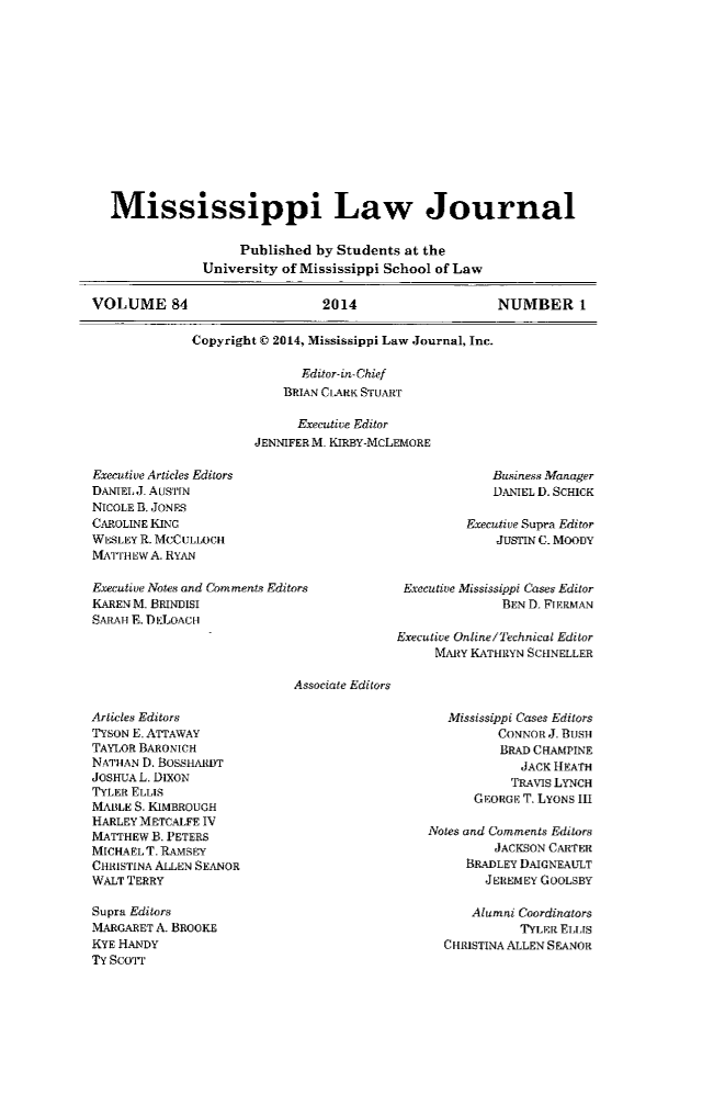 handle is hein.journals/mislj84 and id is 1 raw text is: 













   Mississippi Law Journal

                    Published by Students at the
               University of Mississippi School of Law

VOLUME 84                      2014                    NUMBER 1

              Copyright C 2014, Mississippi Law Journal, Inc.

                            Editor-in- Chief
                          BRIAN CLARK STUART

                            Executive Editor
                      JENNIFER M. KIRBY-MCLEMORE


Executive Articles Editors
DANIEL J. AUSTIN
NICOLE B. JONES
CAROLINE KING
WESLEY R. MCCULLOCH
MATTHEW A. RYAN


    Business Manager
    DANIEL 1. SCHICK

Executive Supra Editor
    JUSTIN C. MOODY


Executive Notes and Com ments Editors
KAREN M. BRINDISI
SAAH F. DELoAcH


Executive Mississippi Cases Editor
             BEN D. FIERMAN


              Executive Online/Technical Editor
                   MARY KATHRYN SCHNELLER

Associate Editors


Articles Editors
TYSON E. ATTAWAY
TAYLOR BARONICH
NATHAN D. BOSSHARDT
JOSHUA L. DiXON
TYLER ELLIS
MABLE S. KIMBROUGH
HARLEY METCALFE IV
MATTHEW B. PETERS
MICHAEL T. RAMSEY
CHRISTINA ALLEN SEANOR
WALT TERRY

Supra Editors
MARGARET A. BROOKE
KYE HANDY
TY Scorr


   Mississippi Cases Editors
         CONNOR J. BUSH
         BRAD CHAMPINE
             JACK HEATH
           TRAVIS LYNCH
      GEORGE T. LYONS III

Notes and Comments Editors
         JACKSON CARTER
     BRADLEY DAIGNEAULT
        JEREMEY GOOLSBY

      Alumni Coordinators
            TYLER ELis
  CHRISTINA ALLEN SEANOR


