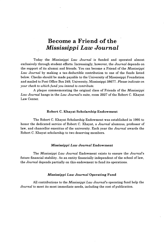handle is hein.journals/mislj88 and id is 1 raw text is: 









                Become a Friend of the

                Mississippi Law Journal


        Today the Mississippi Law Journal is funded and operated almost
exclusively through student efforts. Increasingly, however, the Journal depends on
the support of its alumni and friends. You can become a Friend of the Mississippi
Law  Journal by making a tax-deductible contribution to one of the funds listed
below. Checks should be made payable to the University of Iississippi Foundation
and mailed to Post Office Box 249, University, Mississippi 38677. Please indicate on
your check to which fund you intend to contribute.
       A  plaque commemorating the original class of Friends of the Mississippi
Law Journal hangs in the Law Journal's suite, room 2027 of the Robert C. Khayat
Law Center.


               Robert C. Khayat Scholarship Endowment

       The Robert C. Khayat Scholarship Endowment was established in 1995 to
honor the dedicated service of Robert C. Khayat, a Journal alumnus, professor of
law, and chancellor emeritus of the university. Each year the Journal awards the
Robert C. Khayat scholarship to two deserving members.


                  Mississippi Law Journal Endowment

       The Mississippi Law Journal Endowment exists to ensure the Journal's
future financial stability. As an entity financially independent of the school of law,
the Journal depends partially on this endowment to fund its operations.


                Mississippi Law Journal Operating Fund

       All contributions to the Mississippi Law Journal's operating fund help the
Journal to meet its most immediate needs, including the cost of publication.



