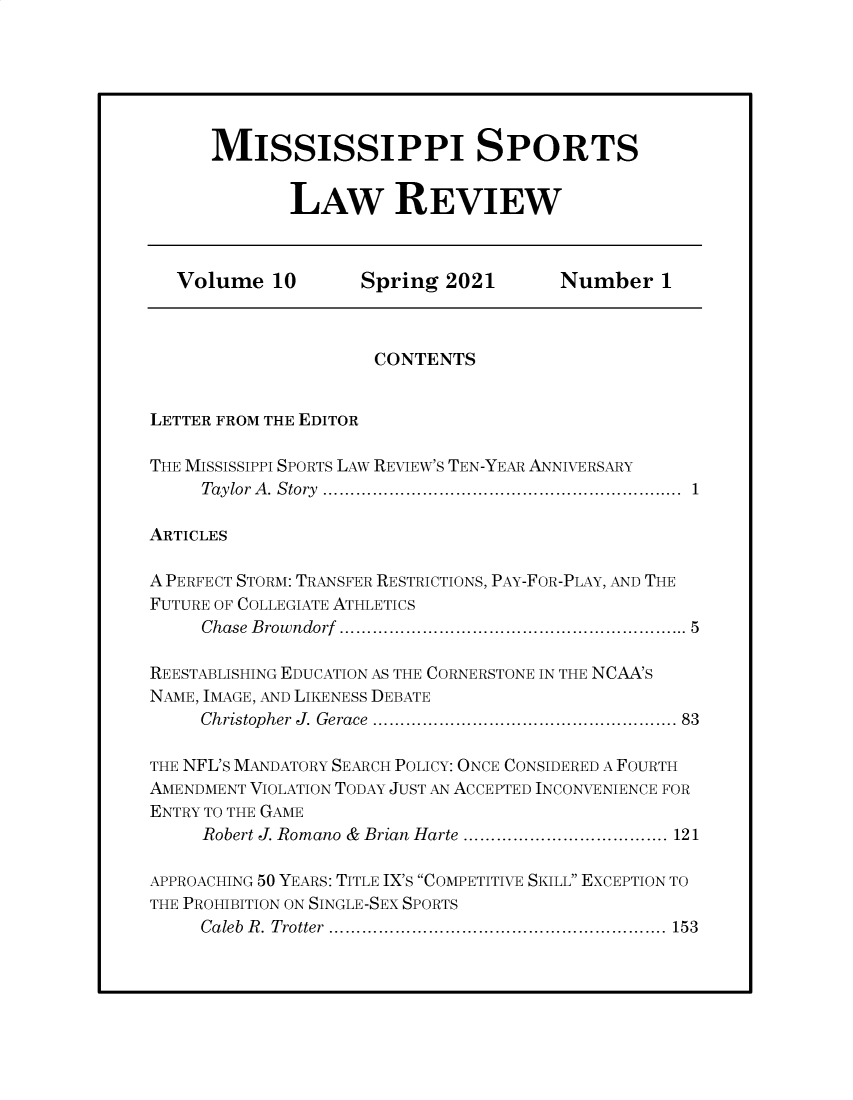 handle is hein.journals/missisp10 and id is 1 raw text is: MISSISSIPPI SPORTS
LAW REVIEW

Volume 10          Spring 2021          Number 1
CONTENTS
LETTER FROM THE EDITOR
THE MISSISSIPPI SPORTS LAW REVIEW'S TEN-YEAR ANNIVERSARY
Taylor  A . Story  ...............................................................  1
ARTICLES
A PERFECT STORM: TRANSFER RESTRICTIONS, PAY-FOR-PLAY, AND THE
FUTURE OF COLLEGIATE ATHLETICS
Chase  B rowndorf  ...........................................................  5
REESTABLISHING EDUCATION AS THE CORNERSTONE IN THE NCAA'S
NAME, IMAGE, AND LIKENESS DEBATE
Christopher J. Gerace ....................................................... 83
THE NFL'S MANDATORY SEARCH POLICY: ONCE CONSIDERED A FOURTH
AMENDMENT VIOLATION TODAY JUST AN ACCEPTED INCONVENIENCE FOR
ENTRY TO THE GAME
Robert J. Romano & Brian Harte ..................................... 121
APPROACHING 50 YEARS: TITLE IX'S COMPETITIVE SKILL EXCEPTION TO
THE PROHIBITION ON SINGLE-SEX SPORTS
Caleb R. Trotter ............................................................. 153


