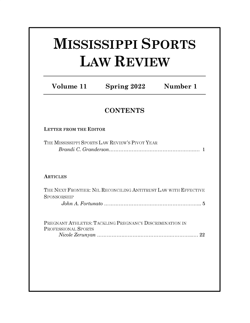 handle is hein.journals/missisp11 and id is 1 raw text is: MISSISSIPPI SPORTS
LAW REVIEW
Volume 11          Spring 2022         Number 1
CONTENTS
LETTER FROM THE EDITOR
THE MISSISSIPPI SPORTS LAW REVIEW'S PIVOT YEAR
Brandi C. Granderson.....................................................  1
ARTICLES
THE NEXT FRONTIER: NIL RECONCILING ANTITRUST LAW WITH EFFECTIVE
SPONSORSHIP
John  A. Fortunato  ........................................................  5
PREGNANT ATHLETES: TACKLING PREGNANCY DISCRIMINATION IN
PROFESSIONAL SPORTS
Nicole Zerunyan ............................................................... 22


