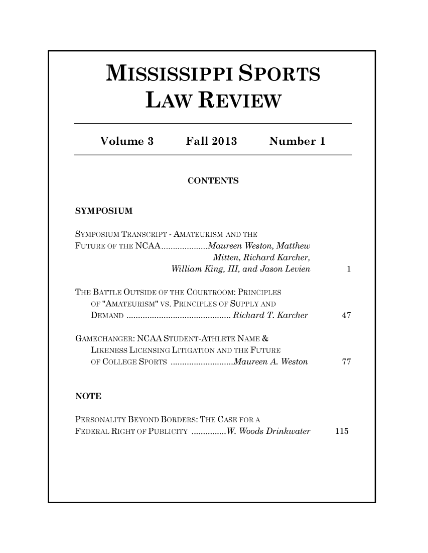 handle is hein.journals/missisp3 and id is 1 raw text is: MISSISSIPPI SPORTS
LAW REVIEW

Volume 3     Fall 2013    Number 1

CONTENTS

SYMPOSIUM

SYMPOSIUM TRANSCRIPT - AMATEURISM AND THE
FUTURE OF THE NCAA....  .....Maureen Weston, Matthew
Mitten, Richard Karcher,
William King, III, and Jason Levien
THE BATTLE OUTSIDE OF THE COURTROOM: PRINCIPLES
OF AMATEURISM VS. PRINCIPLES OF SUPPLY AND
DEMAND     ...........................Richard T. Karcher
GAMECHANGER: NCAA STUDENT-ATHLETE NAME &
LIKENESS LICENSING LITIGATION AND THE FUTURE
OF COLLEGE SPORTS ............ .....Maureen A. Weston
NOTE
PERSONALITY BEYOND BORDERS: THE CASE FOR A
FEDERAL RIGHT OF PUBLICITY ............... W. Woods Drinkwater

1

47

77

115


