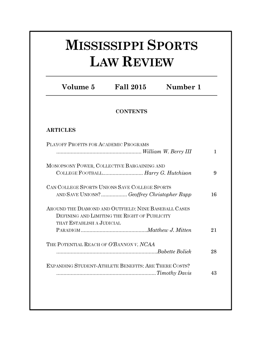 handle is hein.journals/missisp5 and id is 1 raw text is: 






MISSISSIPPI SPORTS


       LAW REVIEW


     Volume   5      Fall 2015       Number   1



                     CONTENTS


ARTICLES

PLAYOFF PROFITS FOR ACADEMIC PROGRAMS
   ....................       William W. Berry III 1

MONOPSONY POWER, COLLECTIVE BARGAINING AND
   COLLEGE FOOTBALL.................. Harry G. Hutchison  9

CAN COLLEGE SPORTS UNIONS SAVE COLLEGE SPORTS
   AND SAVE UNIONS? ...........Geoffrey Christopher Rapp  16

AROUND THE DIAMOND AND OUTFIELD: NINE BASEBALL CASES
   DEFINING AND LIMITING THE RIGHT OF PUBLICITY
   THAT ESTABLISH A JUDICIAL
   PARADIGM     ...........................Matthew J. Mitten  21

THE POTENTIAL REACH OF O'BANNON v. NCAA
   ..................          ...Babette Boliek  28

EXPANDING STUDENT-ATHLETE BENEFITS: ARE THERE COSTS?
   ..........................Timothy Davis        43


