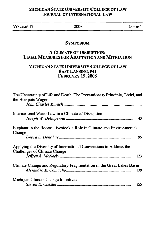 handle is hein.journals/mistjintl17 and id is 1 raw text is: MICHIGAN STATE UNIVERSITY COLLEGE OF LAW
JOURNAL OF INTERNATIONAL LAW

VOLUME 17                       2008                         ISSUE 1
SYMPOSIUM
A CLIMATE OF DISRUPTION:
LEGAL MEASURES FOR ADAPTATION AND MITIGATION
MICHIGAN STATE UNIVERSITY COLLEGE OF LAW
EAST LANSING, MI
FEBRUARY 15,2008
The Uncertainty of Life and Death: The Precautionary Principle, G6del, and
the Hotspots Wager
John  Charles  K unich  ..................................................................  1
International Water Law in a Climate of Disruption
Joseph  W . D ellapenna  ..................................................................  43
Elephant in the Room: Livestock's Role in Climate and Environmental
Change
D ebra  L. D onahue ..........................................................................  95
Applying the Diversity of International Conventions to Address the
Challenges of Climate Change
Jeff rey  A. M cN eely  .......................................................................  123
Climate Change and Regulatory Fragmentation in the Great Lakes Basin
A lejandro  E. Cam acho .................................................................  139
Michigan Climate Change Initiatives
Steven  E .  C hester ..........................................................................  155


